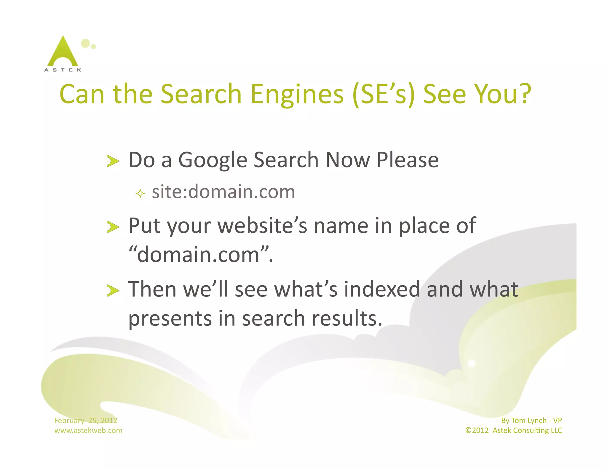 Can	
  the	
  Search	
  Engines	
  (SE’s)	
  See	
  You? 	
  	
  

                       !          Do	
  a	
  Google	
  Search	
  Now	
  Please	
  
                                       site:domain.com	
  
                       !   Put	
  your	
  website’s	
  name	
  in	
  place	
  of	
  
                           “domain.com”.	
  
                       !   Then	
  we’ll	
  see	
  what’s	
  indexed	
  and	
  what	
  
                           presents	
  in	
  search	
  results.	
  



February	
  	
  25,	
  2012	
                                                                       By	
  Tom	
  Lynch	
  -­‐	
  VP	
  
www.astekweb.com	
                                                                   ©2012	
  	
  Astek	
  ConsulBng	
  LLC	
  	
  
 