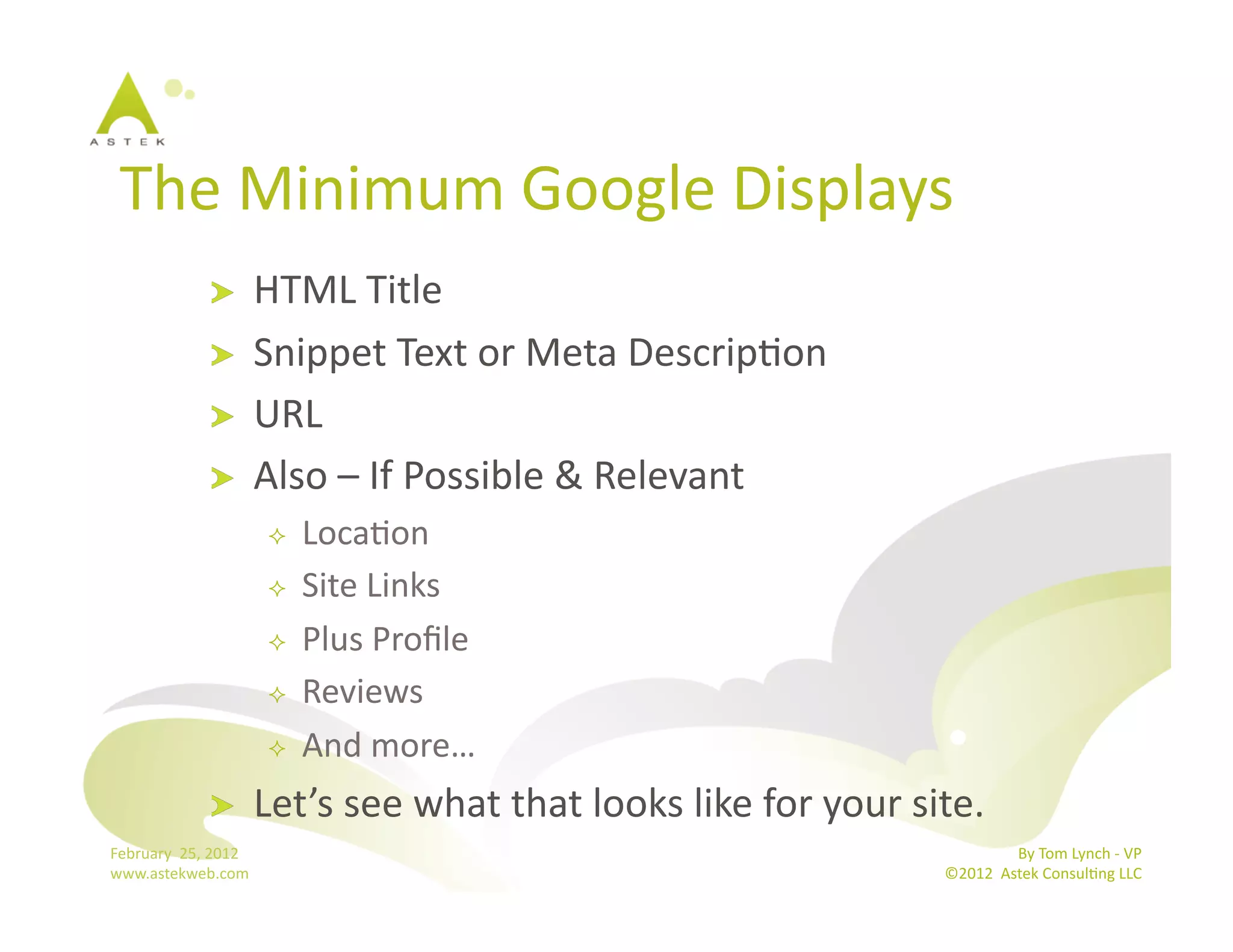 The	
  Minimum	
  Google	
  Displays	
  
                      !           HTML	
  Title	
  
                      !           Snippet	
  Text	
  or	
  Meta	
  DescripBon	
  
                      !           URL	
  
                      !           Also	
  –	
  If	
  Possible	
  &	
  Relevant	
  
                                       LocaBon	
  
                                       Site	
  Links	
  
                                       Plus	
  Proﬁle	
  
                                       Reviews	
  
                                       And	
  more…	
  
                      !           Let’s	
  see	
  what	
  that	
  looks	
  like	
  for	
  your	
  site.	
  
February	
  	
  25,	
  2012	
                                                                                        By	
  Tom	
  Lynch	
  -­‐	
  VP	
  
www.astekweb.com	
                                                                                    ©2012	
  	
  Astek	
  ConsulBng	
  LLC	
  	
  
 