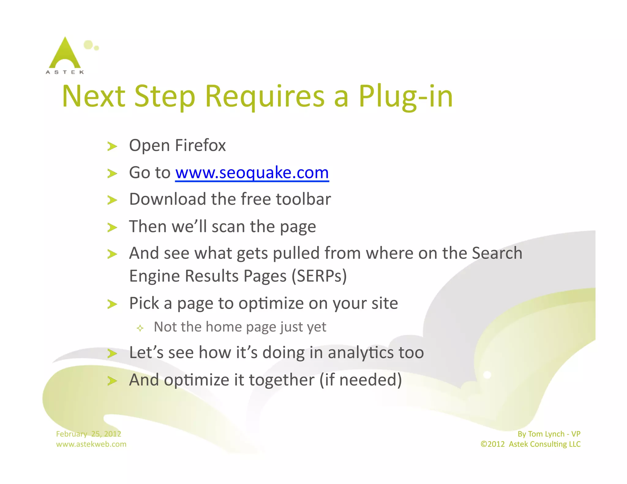 Next	
  Step	
  Requires	
  a	
  Plug-­‐in	
  	
  
                      !           Open	
  Firefox	
  
                      !           Go	
  to	
  www.seoquake.com	
  
                      !           Download	
  the	
  free	
  toolbar	
  
                      !           Then	
  we’ll	
  scan	
  the	
  page	
  
                      !           And	
  see	
  what	
  gets	
  pulled	
  from	
  where	
  on	
  the	
  Search	
  
                                  Engine	
  Results	
  Pages	
  (SERPs)	
  
                      !           Pick	
  a	
  page	
  to	
  opBmize	
  on	
  your	
  site	
  
                                       Not	
  the	
  home	
  page	
  just	
  yet	
  
                      !           Let’s	
  see	
  how	
  it’s	
  doing	
  in	
  analyBcs	
  too	
  
                      !           And	
  opBmize	
  it	
  together	
  (if	
  needed)	
  

February	
  	
  25,	
  2012	
                                                                                          By	
  Tom	
  Lynch	
  -­‐	
  VP	
  
www.astekweb.com	
                                                                                      ©2012	
  	
  Astek	
  ConsulBng	
  LLC	
  	
  
 