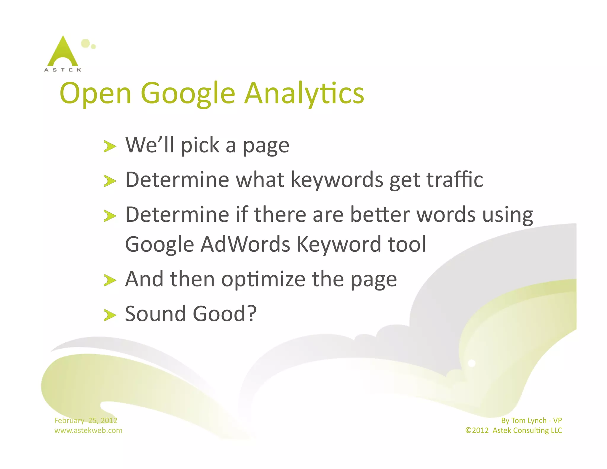 Open	
  Google	
  AnalyBcs	
  
                      !   We’ll	
  pick	
  a	
  page	
  
                      !   Determine	
  what	
  keywords	
  get	
  traﬃc	
  
                      !   Determine	
  if	
  there	
  are	
  bemer	
  words	
  using	
  
                          Google	
  AdWords	
  Keyword	
  tool	
  
                      !   And	
  then	
  opBmize	
  the	
  page	
  
                      !   Sound	
  Good?	
  




February	
  	
  25,	
  2012	
                                                              By	
  Tom	
  Lynch	
  -­‐	
  VP	
  
www.astekweb.com	
                                                          ©2012	
  	
  Astek	
  ConsulBng	
  LLC	
  	
  
 