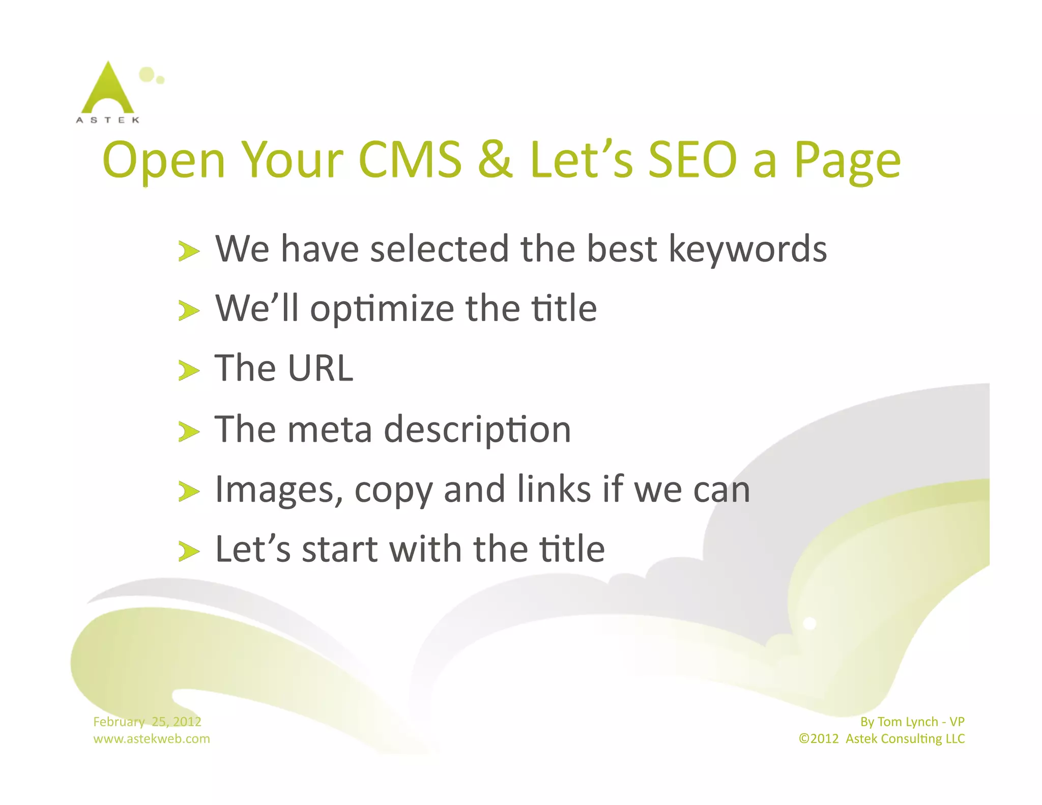Open	
  Your	
  CMS	
  &	
  Let’s	
  SEO	
  a	
  Page	
  
                      !   We	
  have	
  selected	
  the	
  best	
  keywords	
  
                      !   We’ll	
  opBmize	
  the	
  Btle	
  
                      !   The	
  URL	
  
                      !   The	
  meta	
  descripBon	
  
                      !   Images,	
  copy	
  and	
  links	
  if	
  we	
  can	
  
                      !   Let’s	
  start	
  with	
  the	
  Btle	
  




February	
  	
  25,	
  2012	
                                                              By	
  Tom	
  Lynch	
  -­‐	
  VP	
  
www.astekweb.com	
                                                          ©2012	
  	
  Astek	
  ConsulBng	
  LLC	
  	
  
 