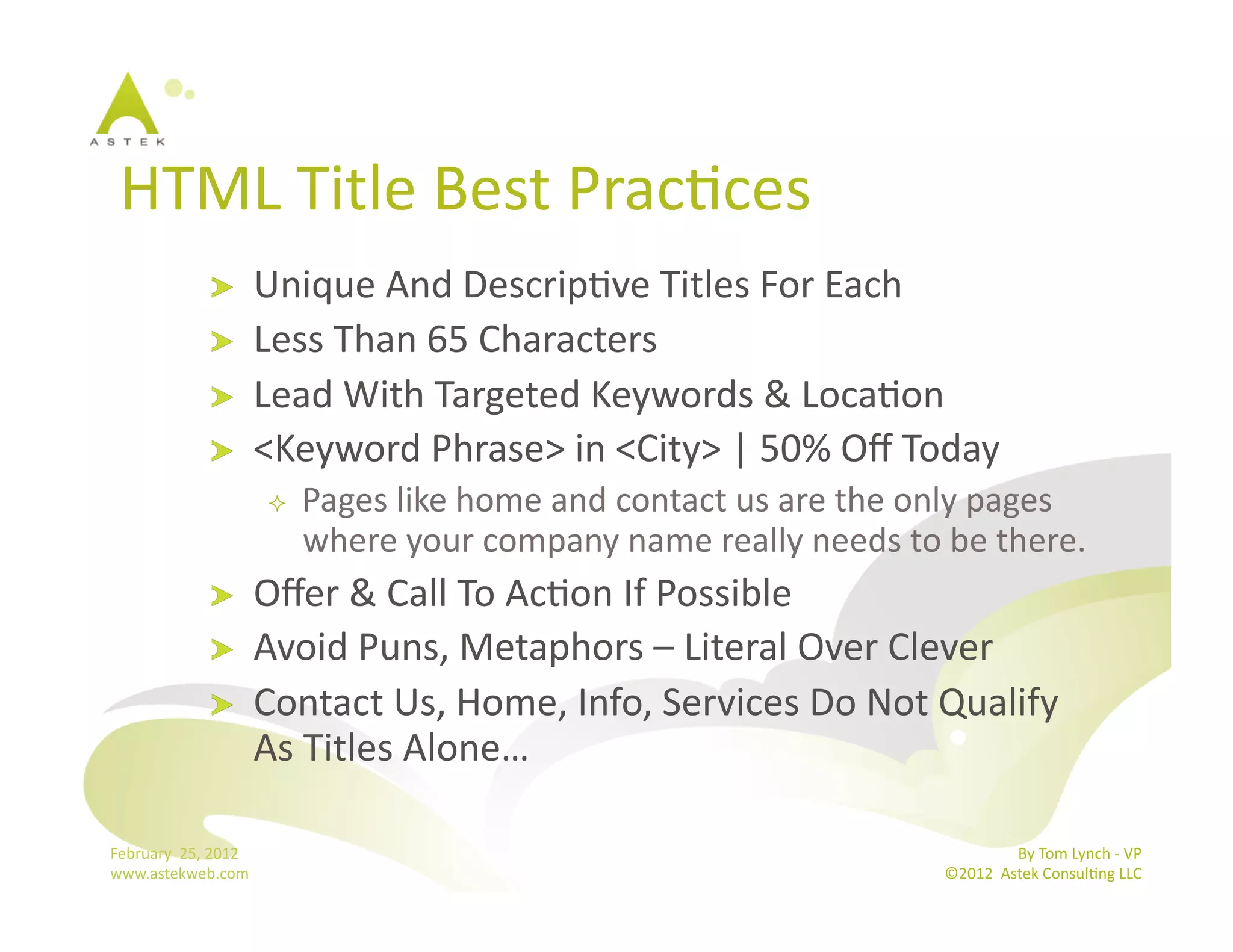 HTML	
  Title	
  Best	
  PracBces	
  	
  
                      !           Unique	
  And	
  DescripBve	
  Titles	
  For	
  Each	
  
                      !           Less	
  Than	
  65	
  Characters	
  
                      !           Lead	
  With	
  Targeted	
  Keywords	
  &	
  LocaBon	
  	
  
                      !           <Keyword	
  Phrase>	
  in	
  <City>	
  |	
  50%	
  Oﬀ	
  Today	
  
                                       Pages	
  like	
  home	
  and	
  contact	
  us	
  are	
  the	
  only	
  pages	
  
                                        where	
  your	
  company	
  name	
  really	
  needs	
  to	
  be	
  there.	
  
                      !           Oﬀer	
  &	
  Call	
  To	
  AcBon	
  If	
  Possible	
  
                      !           Avoid	
  Puns,	
  Metaphors	
  –	
  Literal	
  Over	
  Clever	
  
                      !           Contact	
  Us,	
  Home,	
  Info,	
  Services	
  Do	
  Not	
  Qualify	
  
                                  As	
  Titles	
  Alone…	
  

February	
  	
  25,	
  2012	
                                                                                          By	
  Tom	
  Lynch	
  -­‐	
  VP	
  
www.astekweb.com	
                                                                                      ©2012	
  	
  Astek	
  ConsulBng	
  LLC	
  	
  
 