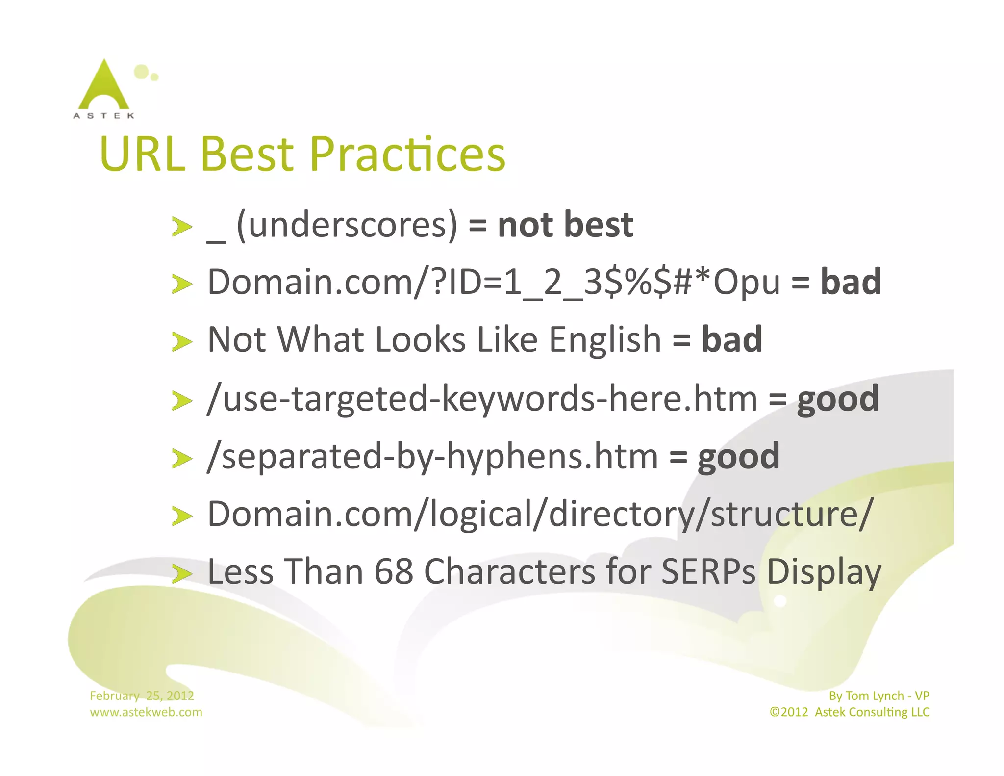 URL	
  Best	
  PracBces	
  
                      !   _	
  (underscores)	
  =	
  not	
  best	
  
                      !   Domain.com/?ID=1_2_3$%$#*Opu	
  =	
  bad	
  
                      !   Not	
  What	
  Looks	
  Like	
  English	
  =	
  bad	
  
                      !   /use-­‐targeted-­‐keywords-­‐here.htm	
  =	
  good	
  
                      !   /separated-­‐by-­‐hyphens.htm	
  =	
  good	
  
                      !   Domain.com/logical/directory/structure/	
  
                      !   Less	
  Than	
  68	
  Characters	
  for	
  SERPs	
  Display	
  


February	
  	
  25,	
  2012	
                                                               By	
  Tom	
  Lynch	
  -­‐	
  VP	
  
www.astekweb.com	
                                                           ©2012	
  	
  Astek	
  ConsulBng	
  LLC	
  	
  
 