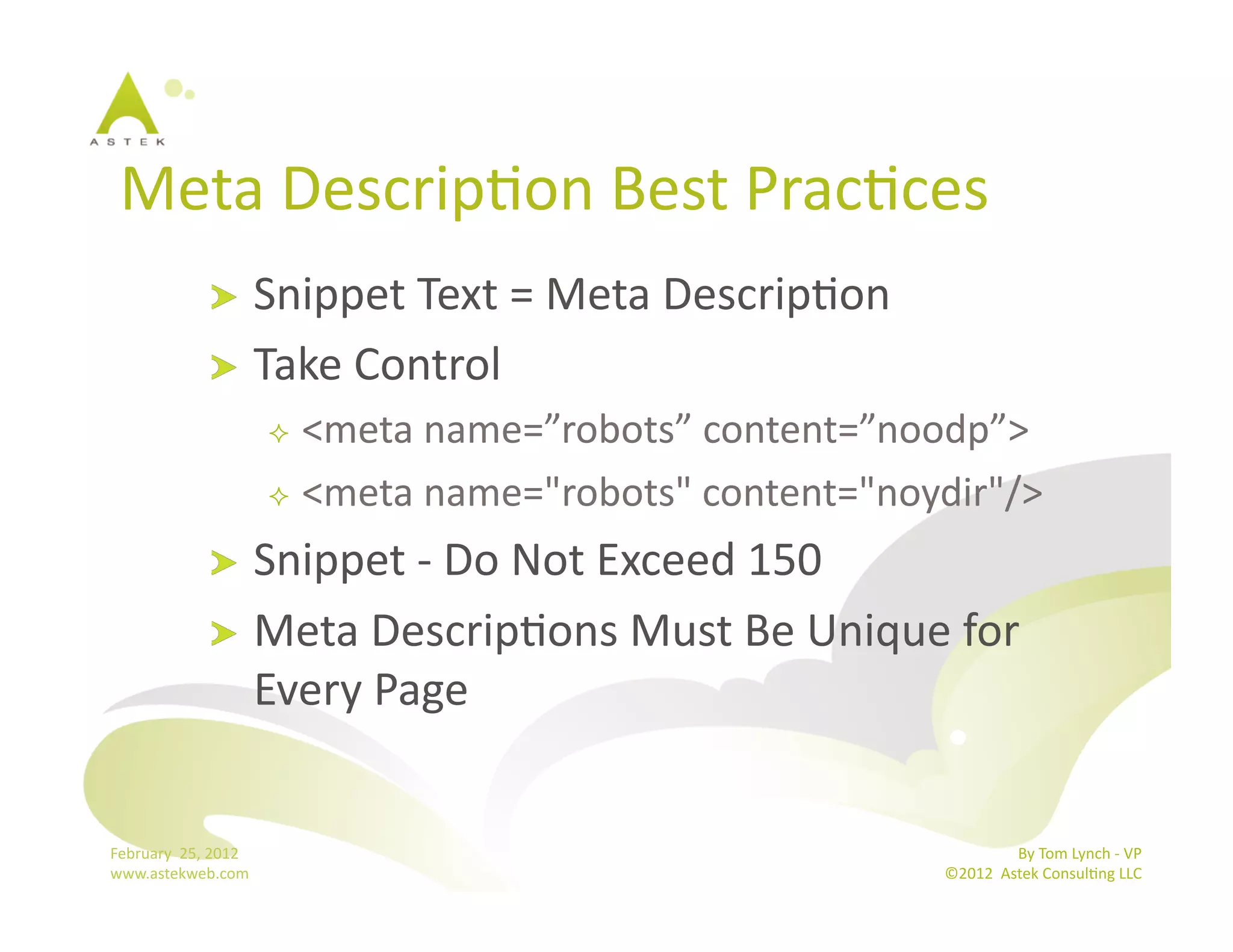 Meta	
  DescripBon	
  Best	
  PracBces	
  
                      !   Snippet	
  Text	
  =	
  Meta	
  DescripBon	
  
                      !   Take	
  Control	
  
                                    <meta	
  name=”robots”	
  content=”noodp”>	
  
                                    <meta	
  name="robots"	
  content="noydir"/>	
  

                      !   Snippet	
  -­‐	
  Do	
  Not	
  Exceed	
  150	
  
                      !   Meta	
  DescripBons	
  Must	
  Be	
  Unique	
  for	
  
                          Every	
  Page	
  	
  	
  


February	
  	
  25,	
  2012	
                                                               By	
  Tom	
  Lynch	
  -­‐	
  VP	
  
www.astekweb.com	
                                                           ©2012	
  	
  Astek	
  ConsulBng	
  LLC	
  	
  
 