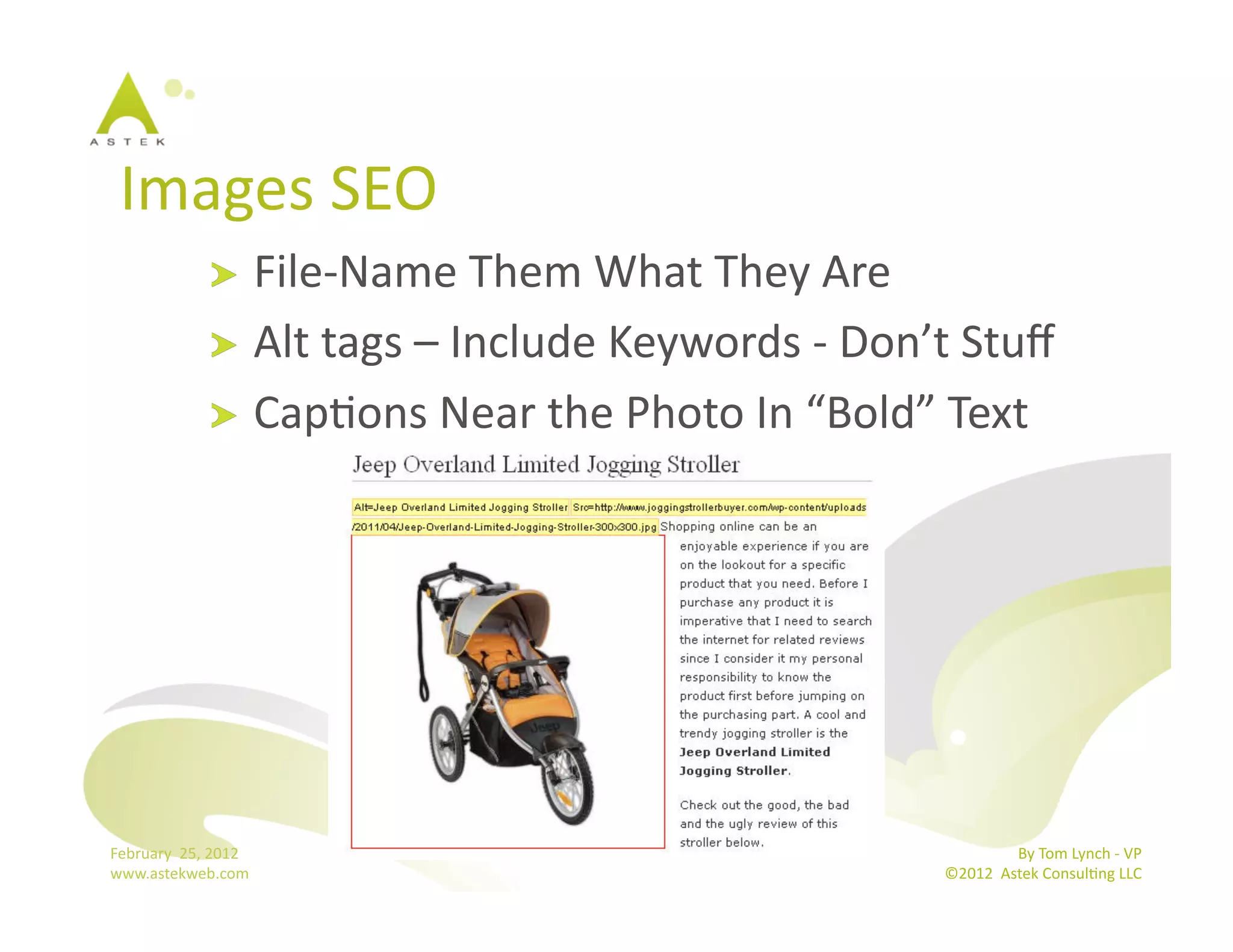 Images	
  SEO	
  
                      !   File-­‐Name	
  Them	
  What	
  They	
  Are	
  
                      !   Alt	
  tags	
  –	
  Include	
  Keywords	
  -­‐	
  Don’t	
  Stuﬀ	
  
                      !   CapBons	
  Near	
  the	
  Photo	
  In	
  “Bold”	
  Text	
  




February	
  	
  25,	
  2012	
                                                                    By	
  Tom	
  Lynch	
  -­‐	
  VP	
  
www.astekweb.com	
                                                                ©2012	
  	
  Astek	
  ConsulBng	
  LLC	
  	
  
 
