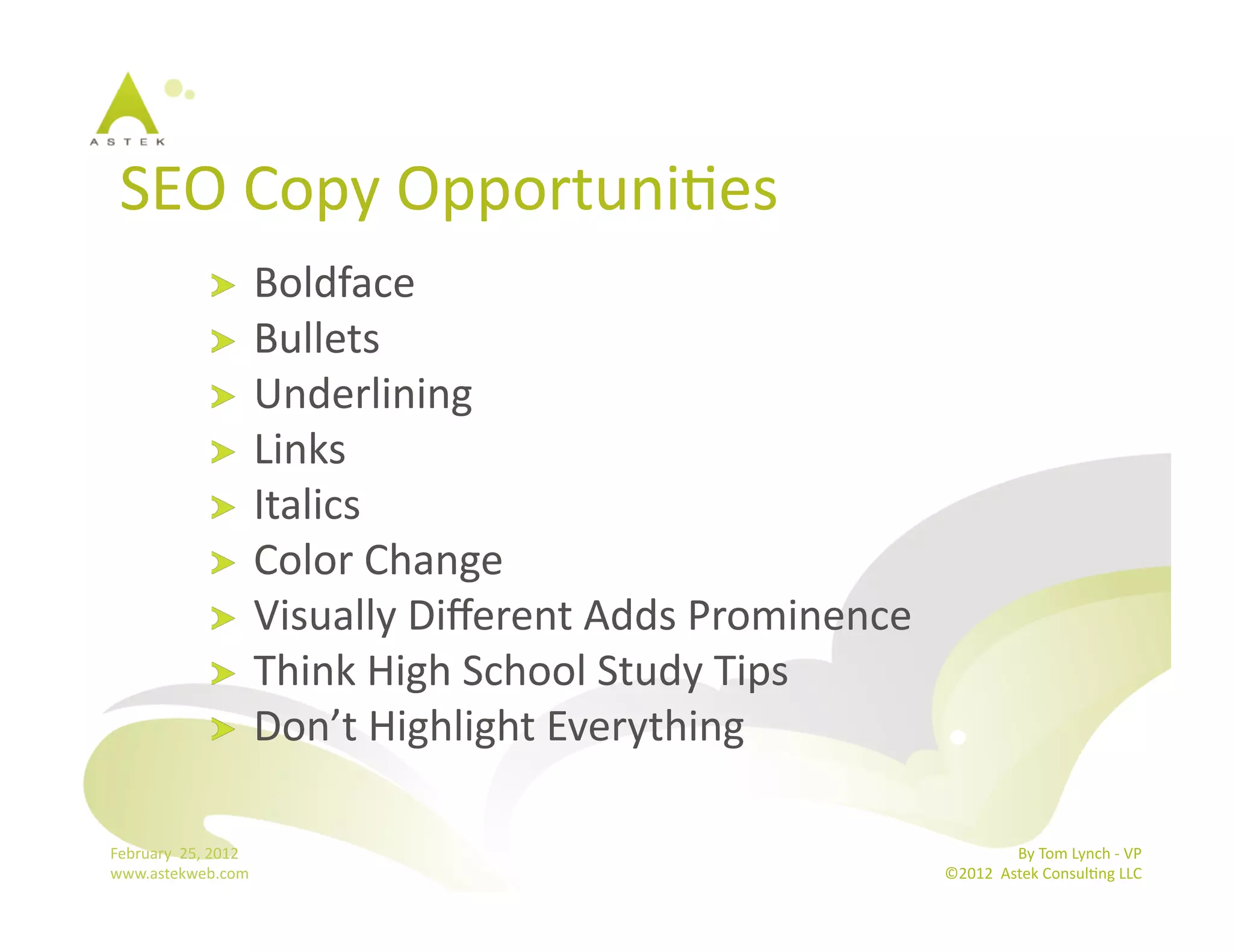 SEO	
  Copy	
  OpportuniBes	
  
                      !   Boldface	
  
                      !   Bullets	
  
                      !   Underlining	
  
                      !   Links	
  
                      !   Italics	
  
                      !   Color	
  Change	
  
                      !   Visually	
  Diﬀerent	
  Adds	
  Prominence	
  
                      !   Think	
  High	
  School	
  Study	
  Tips	
  
                      !   Don’t	
  Highlight	
  Everything	
  


February	
  	
  25,	
  2012	
                                                             By	
  Tom	
  Lynch	
  -­‐	
  VP	
  
www.astekweb.com	
                                                         ©2012	
  	
  Astek	
  ConsulBng	
  LLC	
  	
  
 