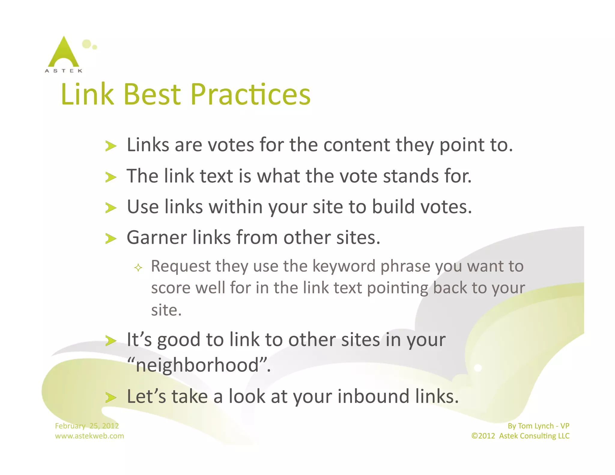 Link	
  Best	
  PracBces	
  
                      !           Links	
  are	
  votes	
  for	
  the	
  content	
  they	
  point	
  to.	
  
                      !           The	
  link	
  text	
  is	
  what	
  the	
  vote	
  stands	
  for.	
  
                      !           Use	
  links	
  within	
  your	
  site	
  to	
  build	
  votes.	
  
                      !           Garner	
  links	
  from	
  other	
  sites.	
  
                                       Request	
  they	
  use	
  the	
  keyword	
  phrase	
  you	
  want	
  to	
  
                                        score	
  well	
  for	
  in	
  the	
  link	
  text	
  poinBng	
  back	
  to	
  your	
  
                                        site.	
  
                      !           It’s	
  good	
  to	
  link	
  to	
  other	
  sites	
  in	
  your	
  
                                  “neighborhood”.	
  
                      !           Let’s	
  take	
  a	
  look	
  at	
  your	
  inbound	
  links.	
  
February	
  	
  25,	
  2012	
                                                                                                  By	
  Tom	
  Lynch	
  -­‐	
  VP	
  
www.astekweb.com	
                                                                                              ©2012	
  	
  Astek	
  ConsulBng	
  LLC	
  	
  
 