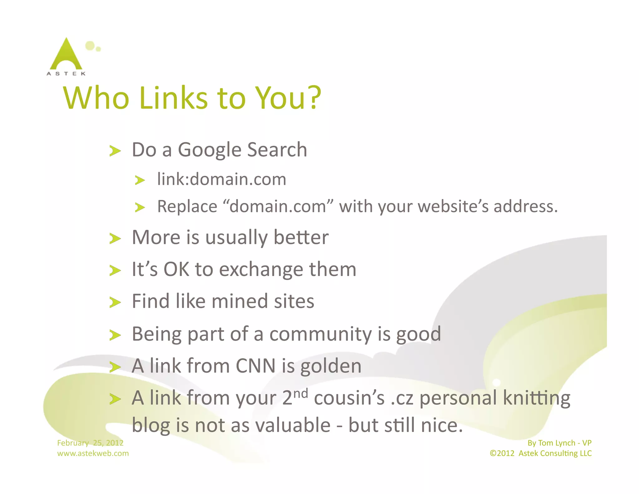 Who	
  Links	
  to	
  You?	
  
                      !           Do	
  a	
  Google	
  Search	
  
                                  !    link:domain.com	
  
                                  !    Replace	
  “domain.com”	
  with	
  your	
  website’s	
  address.	
  
                      !           More	
  is	
  usually	
  bemer	
  
                      !           It’s	
  OK	
  to	
  exchange	
  them	
  
                      !           Find	
  like	
  mined	
  sites	
  
                      !           Being	
  part	
  of	
  a	
  community	
  is	
  good	
  
                      !           A	
  link	
  from	
  CNN	
  is	
  golden	
  
                      !           A	
  link	
  from	
  your	
  2nd	
  cousin’s	
  .cz	
  personal	
  kni|ng	
  
                                  blog	
  is	
  not	
  as	
  valuable	
  -­‐	
  but	
  sBll	
  nice.	
  	
  
February	
  	
  25,	
  2012	
                                                                                  By	
  Tom	
  Lynch	
  -­‐	
  VP	
  
www.astekweb.com	
                                                                              ©2012	
  	
  Astek	
  ConsulBng	
  LLC	
  	
  
 