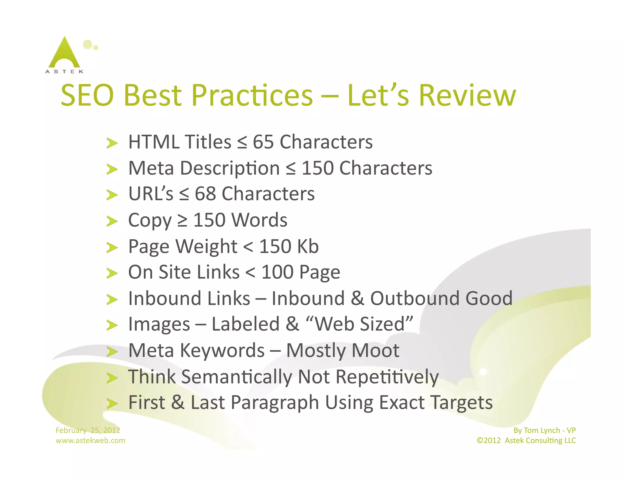 SEO	
  Best	
  PracBces	
  –	
  Let’s	
  Review	
  
                      !           HTML	
  Titles	
  ≤	
  65	
  Characters	
  
                      !           Meta	
  DescripBon	
  ≤	
  150	
  Characters	
  
                      !           URL’s	
  ≤	
  68	
  Characters	
  
                      !           Copy	
  ≥	
  150	
  Words	
  
                      !           Page	
  Weight	
  <	
  150	
  Kb	
  
                      !           On	
  Site	
  Links	
  <	
  100	
  Page	
  
                      !           Inbound	
  Links	
  –	
  Inbound	
  &	
  Outbound	
  Good	
  	
  
                      !           Images	
  –	
  Labeled	
  &	
  “Web	
  Sized”	
  	
  
                      !           Meta	
  Keywords	
  –	
  Mostly	
  Moot	
  
                      !           Think	
  SemanBcally	
  Not	
  RepeBBvely	
  
                      !           First	
  &	
  Last	
  Paragraph	
  Using	
  Exact	
  Targets	
  
February	
  	
  25,	
  2012	
                                                                             By	
  Tom	
  Lynch	
  -­‐	
  VP	
  
www.astekweb.com	
                                                                         ©2012	
  	
  Astek	
  ConsulBng	
  LLC	
  	
  
 