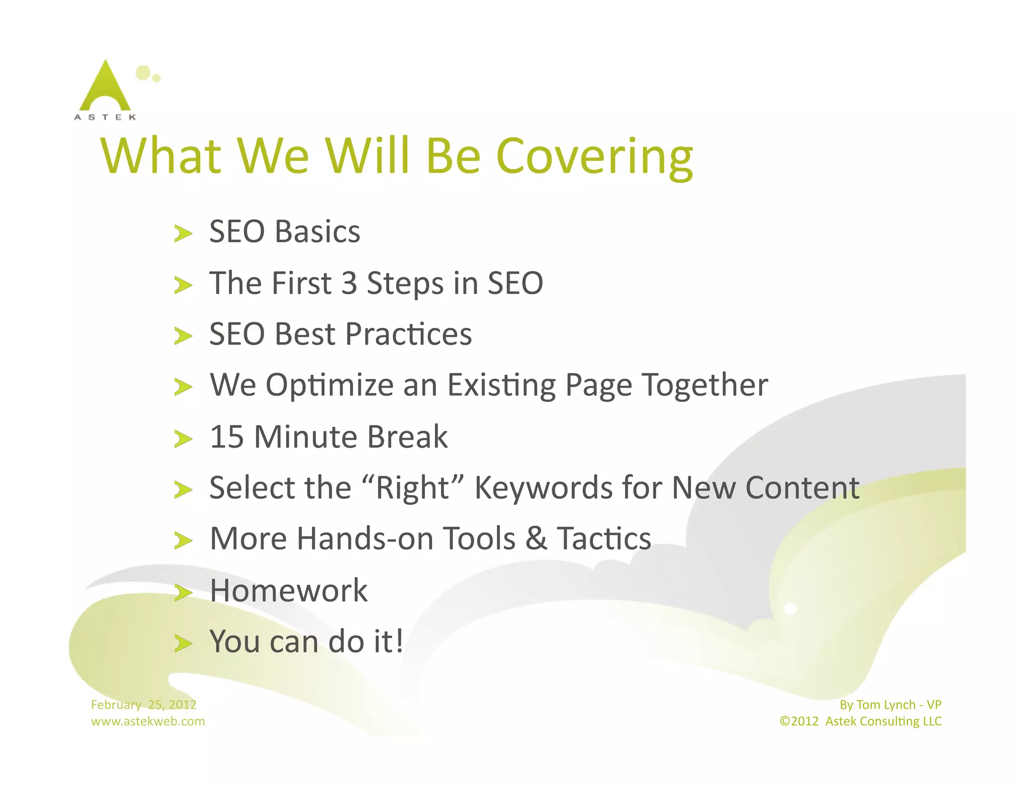 What	
  We	
  Will	
  Be	
  Covering	
  
                      !           SEO	
  Basics	
  
                      !           The	
  First	
  3	
  Steps	
  in	
  SEO	
  
                      !           SEO	
  Best	
  PracBces	
  
                      !           We	
  OpBmize	
  an	
  ExisBng	
  Page	
  Together	
  
                      !           15	
  Minute	
  Break	
  
                      !           Select	
  the	
  “Right”	
  Keywords	
  for	
  New	
  Content	
  
                      !           More	
  Hands-­‐on	
  Tools	
  &	
  TacBcs	
  
                      !           Homework	
  
                      !           You	
  can	
  do	
  it!	
  
February	
  	
  25,	
  2012	
                                                                            By	
  Tom	
  Lynch	
  -­‐	
  VP	
  
www.astekweb.com	
                                                                        ©2012	
  	
  Astek	
  ConsulBng	
  LLC	
  	
  
 
