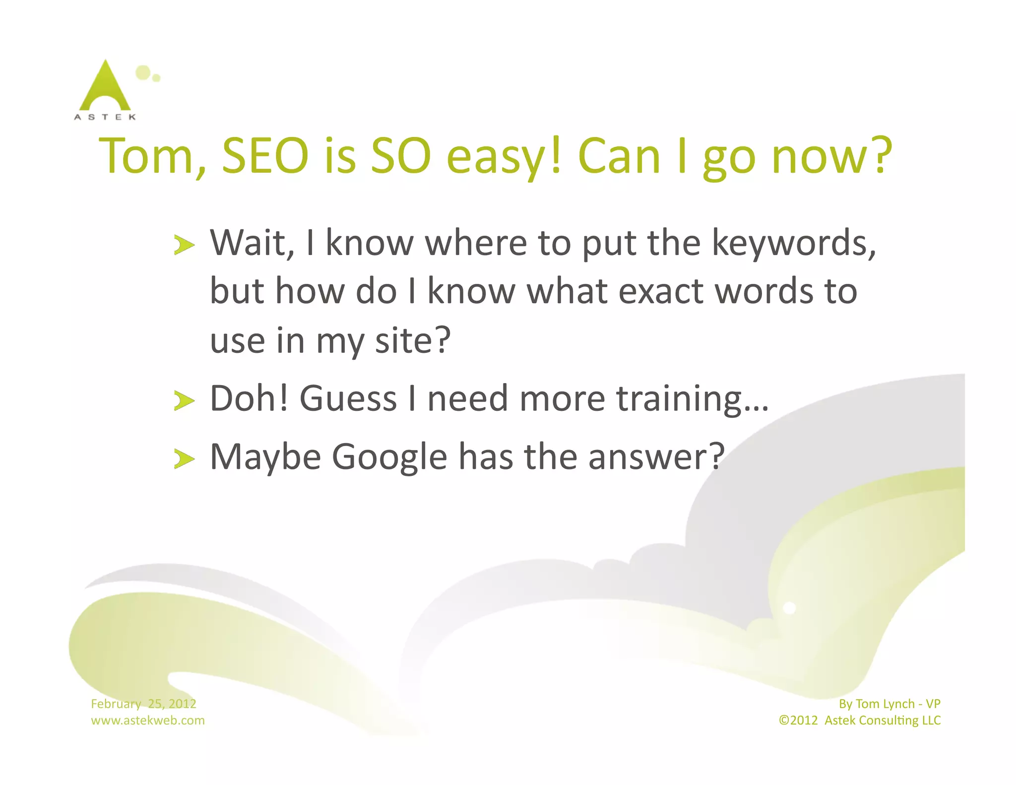 Tom,	
  SEO	
  is	
  SO	
  easy!	
  Can	
  I	
  go	
  now?	
  
                      !   Wait,	
  I	
  know	
  where	
  to	
  put	
  the	
  keywords,	
  
                          but	
  how	
  do	
  I	
  know	
  what	
  exact	
  words	
  to	
  
                          use	
  in	
  my	
  site?	
  
                      !   Doh!	
  Guess	
  I	
  need	
  more	
  training…	
  
                      !   Maybe	
  Google	
  has	
  the	
  answer?	
  




February	
  	
  25,	
  2012	
                                                                  By	
  Tom	
  Lynch	
  -­‐	
  VP	
  
www.astekweb.com	
                                                              ©2012	
  	
  Astek	
  ConsulBng	
  LLC	
  	
  
 