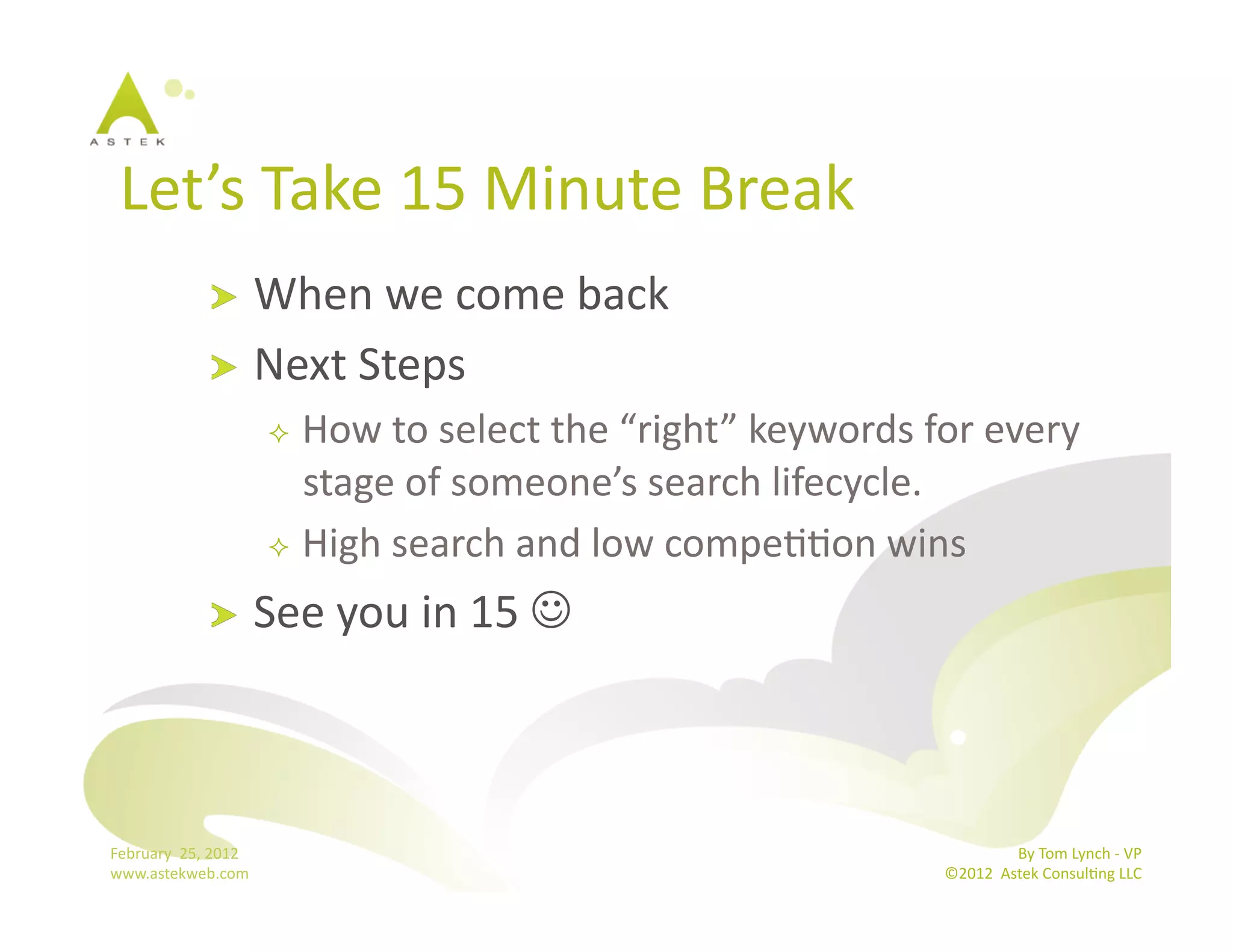 Let’s	
  Take	
  15	
  Minute	
  Break 	
  	
  
                      !   When	
  we	
  come	
  back	
  
                      !   Next	
  Steps	
  
                                     How	
  to	
  select	
  the	
  “right”	
  keywords	
  for	
  every	
  
                                      stage	
  of	
  someone’s	
  search	
  lifecycle.	
  
                                     High	
  search	
  and	
  low	
  compeBBon	
  wins	
  

                      !           See	
  you	
  in	
  15	
  	
  



February	
  	
  25,	
  2012	
                                                                                By	
  Tom	
  Lynch	
  -­‐	
  VP	
  
www.astekweb.com	
                                                                            ©2012	
  	
  Astek	
  ConsulBng	
  LLC	
  	
  
 