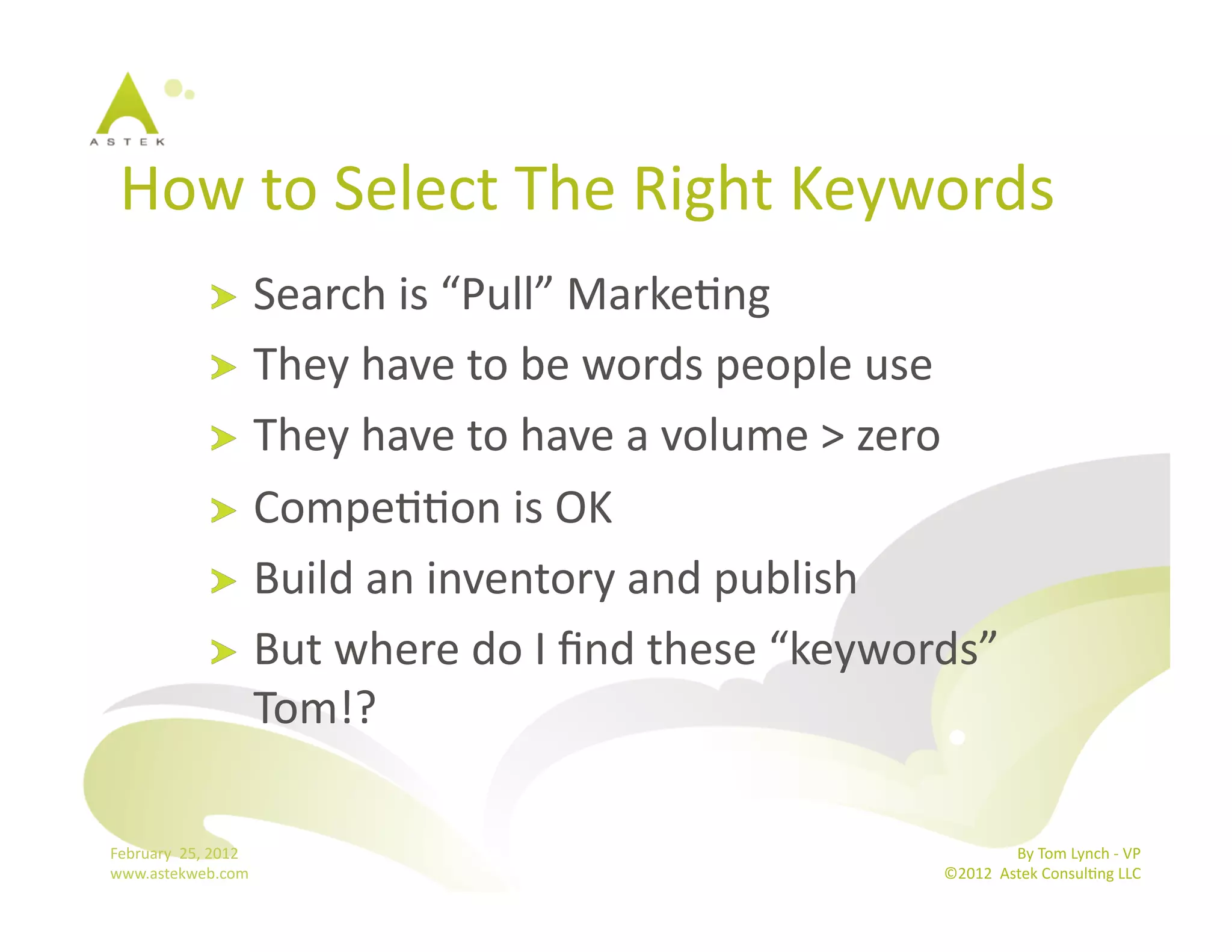 How	
  to	
  Select	
  The	
  Right	
  Keywords	
  	
  
                      !   Search	
  is	
  “Pull”	
  MarkeBng	
  
                      !   They	
  have	
  to	
  be	
  words	
  people	
  use	
  
                      !   They	
  have	
  to	
  have	
  a	
  volume	
  >	
  zero	
  
                      !   CompeBBon	
  is	
  OK	
  
                      !   Build	
  an	
  inventory	
  and	
  publish	
  
                      !   But	
  where	
  do	
  I	
  ﬁnd	
  these	
  “keywords”	
  
                          Tom!?	
  

February	
  	
  25,	
  2012	
                                                                By	
  Tom	
  Lynch	
  -­‐	
  VP	
  
www.astekweb.com	
                                                            ©2012	
  	
  Astek	
  ConsulBng	
  LLC	
  	
  
 