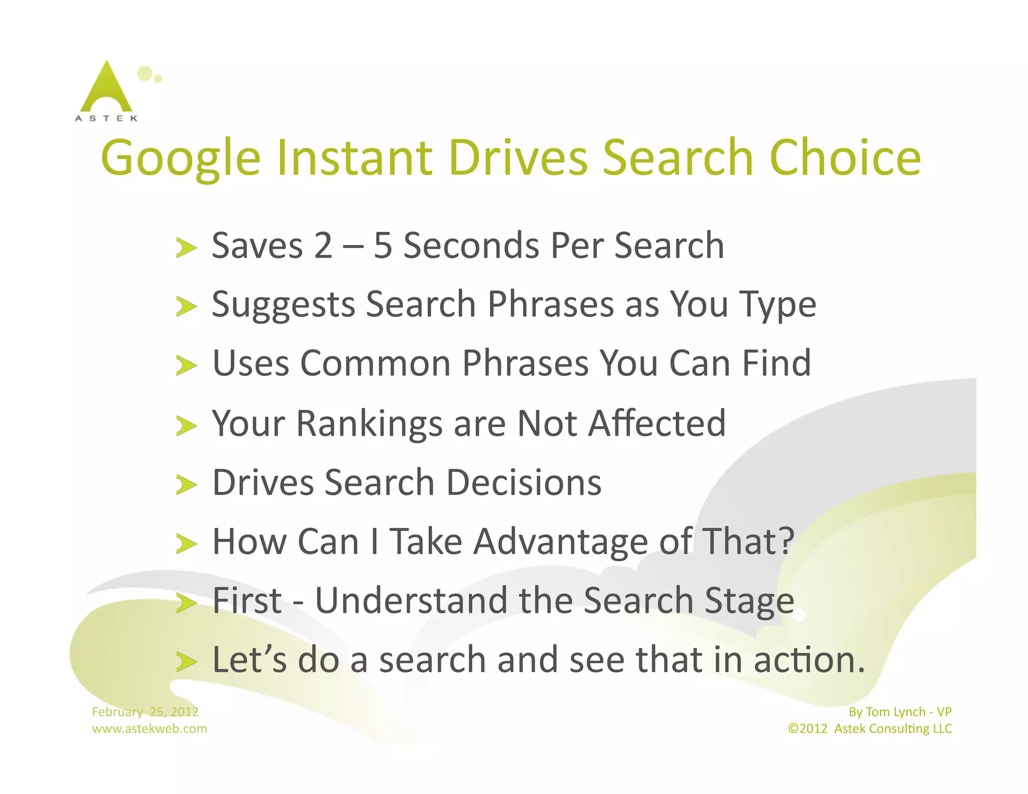 Google	
  Instant	
  Drives	
  Search	
  Choice	
  
                      !   Saves	
  2	
  –	
  5	
  Seconds	
  Per	
  Search	
  
                      !   Suggests	
  Search	
  Phrases	
  as	
  You	
  Type	
  
                      !   Uses	
  Common	
  Phrases	
  You	
  Can	
  Find	
  	
  
                      !   Your	
  Rankings	
  are	
  Not	
  Aﬀected	
  
                      !   Drives	
  Search	
  Decisions	
  
                      !   How	
  Can	
  I	
  Take	
  Advantage	
  of	
  That?	
  
                      !   First	
  -­‐	
  Understand	
  the	
  Search	
  Stage	
  
                      !   Let’s	
  do	
  a	
  search	
  and	
  see	
  that	
  in	
  acBon.	
  
February	
  	
  25,	
  2012	
                                                                      By	
  Tom	
  Lynch	
  -­‐	
  VP	
  
www.astekweb.com	
                                                                  ©2012	
  	
  Astek	
  ConsulBng	
  LLC	
  	
  
 
