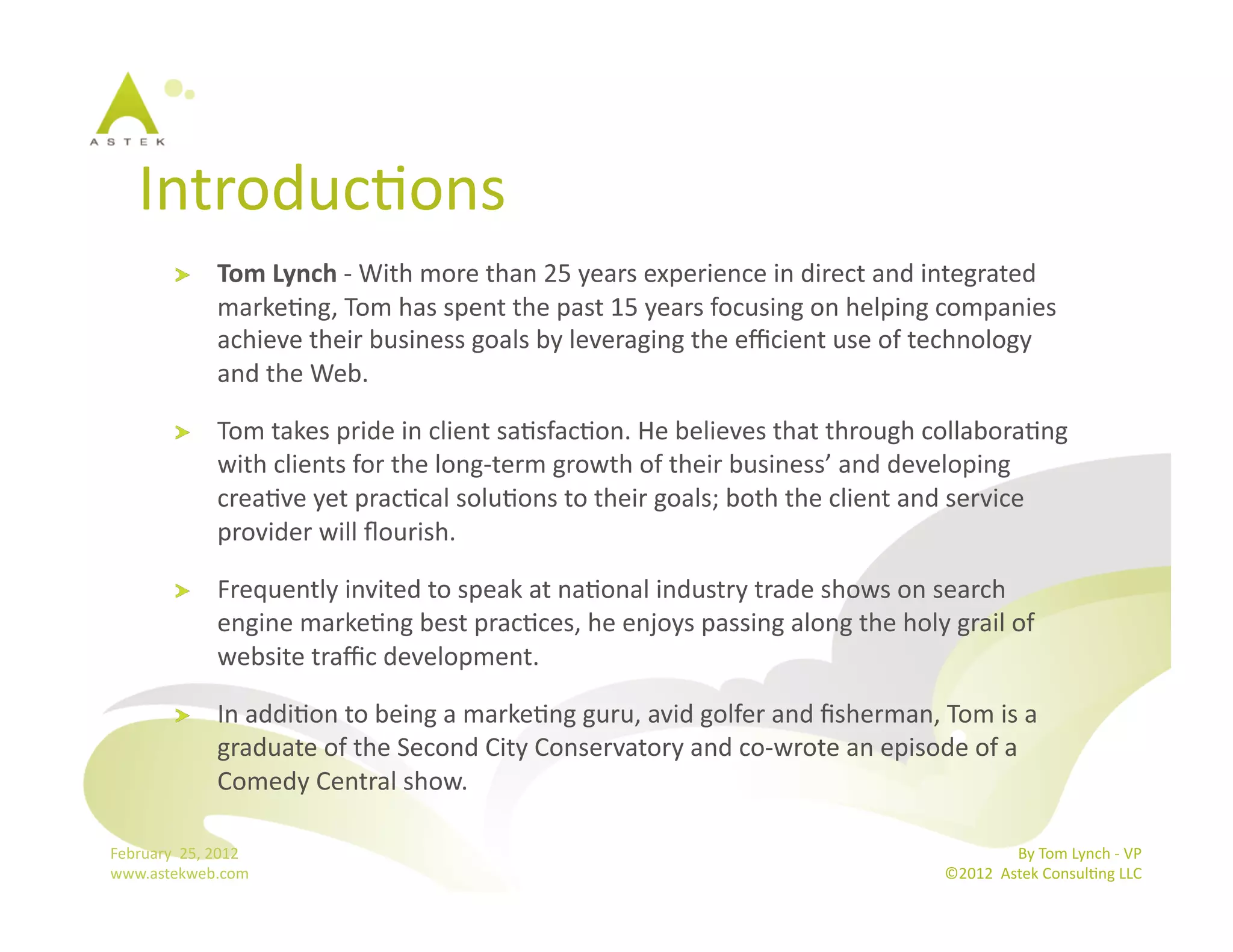 IntroducBons	
  
              !        Tom	
  Lynch	
  -­‐	
  With	
  more	
  than	
  25	
  years	
  experience	
  in	
  direct	
  and	
  integrated	
  
                       markeBng,	
  Tom	
  has	
  spent	
  the	
  past	
  15	
  years	
  focusing	
  on	
  helping	
  companies	
  
                       achieve	
  their	
  business	
  goals	
  by	
  leveraging	
  the	
  eﬃcient	
  use	
  of	
  technology	
  
                       and	
  the	
  Web.	
  

              !        Tom	
  takes	
  pride	
  in	
  client	
  saBsfacBon.	
  He	
  believes	
  that	
  through	
  collaboraBng	
  
                       with	
  clients	
  for	
  the	
  long-­‐term	
  growth	
  of	
  their	
  business’	
  and	
  developing	
  
                       creaBve	
  yet	
  pracBcal	
  soluBons	
  to	
  their	
  goals;	
  both	
  the	
  client	
  and	
  service	
  
                       provider	
  will	
  ﬂourish.	
  

              !        Frequently	
  invited	
  to	
  speak	
  at	
  naBonal	
  industry	
  trade	
  shows	
  on	
  search	
  
                       engine	
  markeBng	
  best	
  pracBces,	
  he	
  enjoys	
  passing	
  along	
  the	
  holy	
  grail	
  of	
  
                       website	
  traﬃc	
  development.	
  

              !        In	
  addiBon	
  to	
  being	
  a	
  markeBng	
  guru,	
  avid	
  golfer	
  and	
  ﬁsherman,	
  Tom	
  is	
  a	
  
                       graduate	
  of	
  the	
  Second	
  City	
  Conservatory	
  and	
  co-­‐wrote	
  an	
  episode	
  of	
  a	
  
                       Comedy	
  Central	
  show.	
  	
  

February	
  	
  25,	
  2012	
                                                                                                             By	
  Tom	
  Lynch	
  -­‐	
  VP	
  
www.astekweb.com	
                                                                                                         ©2012	
  	
  Astek	
  ConsulBng	
  LLC	
  	
  
 