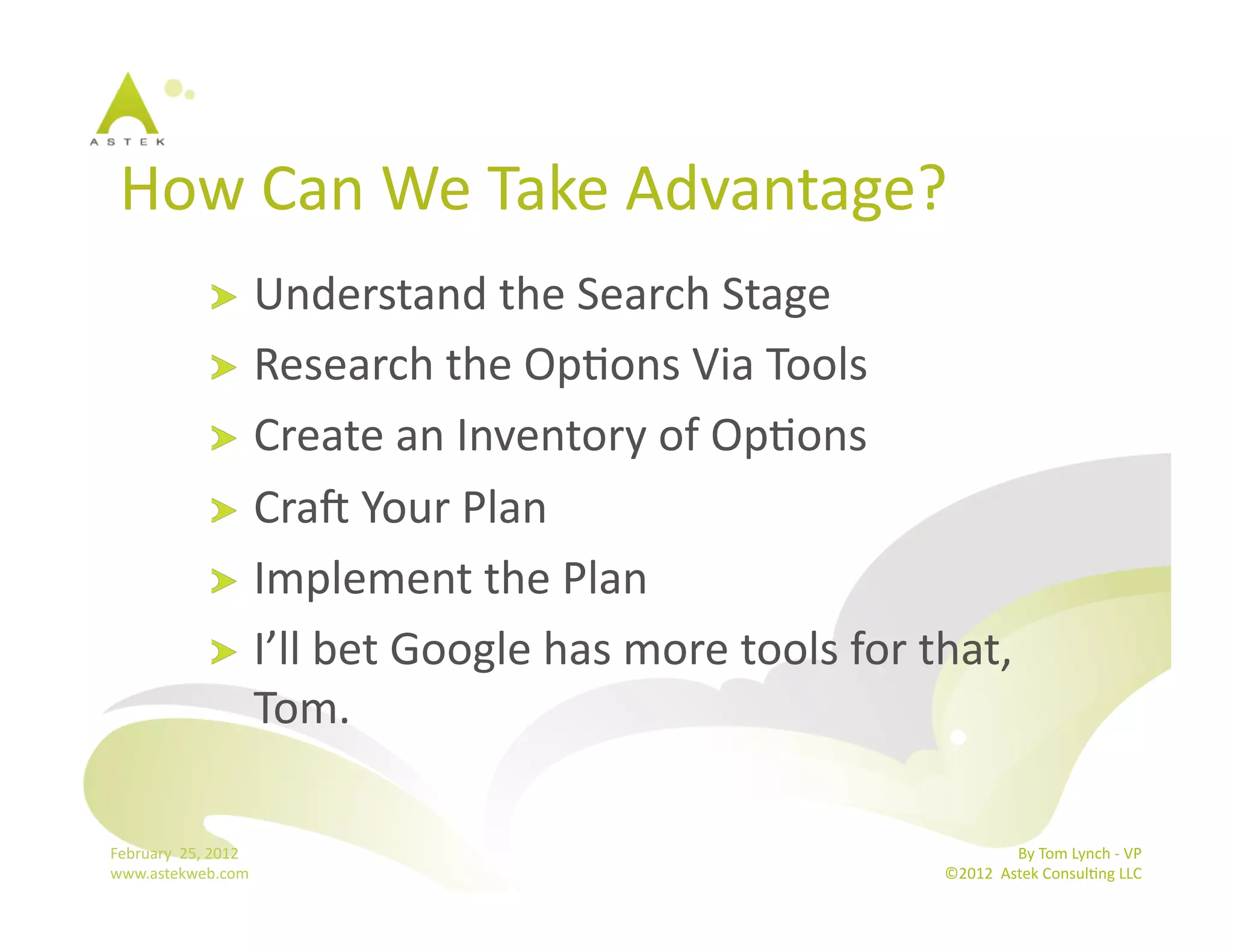 How	
  Can	
  We	
  Take	
  Advantage?	
  	
  
                      !   Understand	
  the	
  Search	
  Stage	
  
                      !   Research	
  the	
  OpBons	
  Via	
  Tools	
  
                      !   Create	
  an	
  Inventory	
  of	
  OpBons	
  
                      !   Cra€	
  Your	
  Plan	
  
                      !   Implement	
  the	
  Plan	
  
                      !   I’ll	
  bet	
  Google	
  has	
  more	
  tools	
  for	
  that,	
  
                          Tom.	
  

February	
  	
  25,	
  2012	
                                                                      By	
  Tom	
  Lynch	
  -­‐	
  VP	
  
www.astekweb.com	
                                                                  ©2012	
  	
  Astek	
  ConsulBng	
  LLC	
  	
  
 