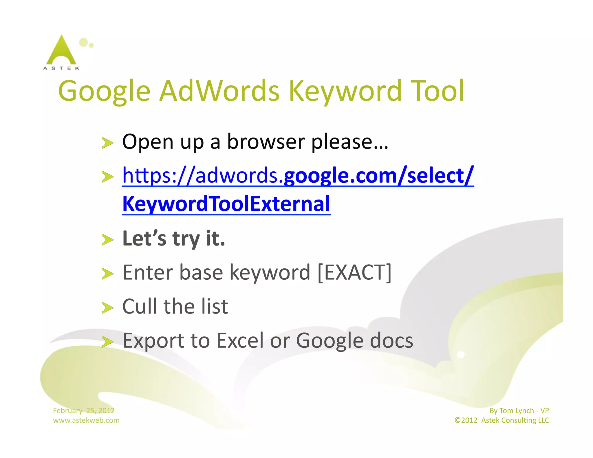 Google	
  AdWords	
  Keyword	
  Tool	
  
                      !   Open	
  up	
  a	
  browser	
  please…	
  
                      !   hmps://adwords.google.com/select/
                          KeywordToolExternal	
  
                      !   Let’s	
  try	
  it.	
  
                      !   Enter	
  base	
  keyword	
  [EXACT]	
  
                      !   Cull	
  the	
  list	
  
                      !   Export	
  to	
  Excel	
  or	
  Google	
  docs	
  


February	
  	
  25,	
  2012	
                                                          By	
  Tom	
  Lynch	
  -­‐	
  VP	
  
www.astekweb.com	
                                                      ©2012	
  	
  Astek	
  ConsulBng	
  LLC	
  	
  
 