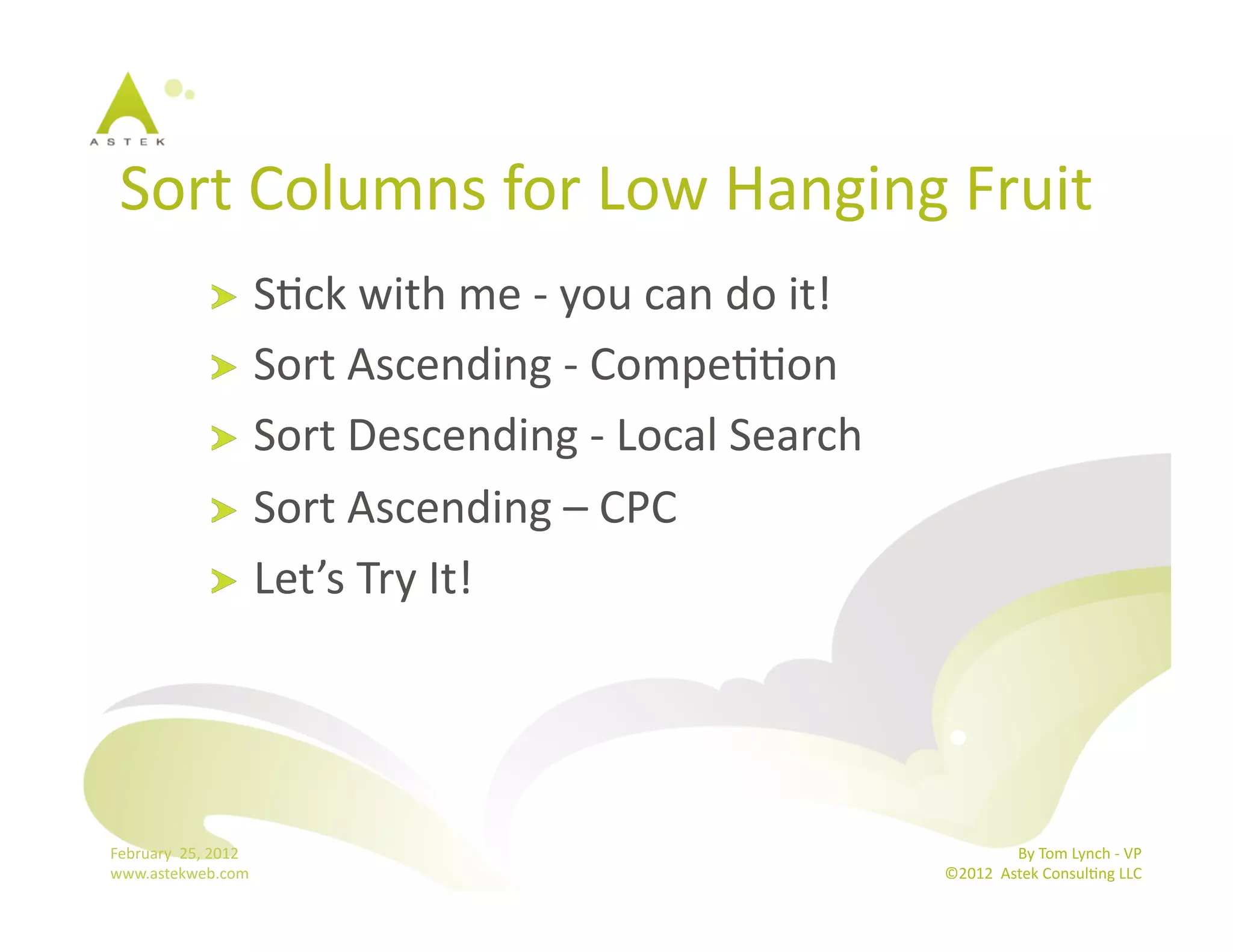 Sort	
  Columns	
  for	
  Low	
  Hanging	
  Fruit	
  
                      !   SBck	
  with	
  me	
  -­‐	
  you	
  can	
  do	
  it!	
  
                      !   Sort	
  Ascending	
  -­‐	
  CompeBBon	
  
                      !   Sort	
  Descending	
  -­‐	
  Local	
  Search	
  
                      !   Sort	
  Ascending	
  –	
  CPC	
  
                      !   Let’s	
  Try	
  It!	
  




February	
  	
  25,	
  2012	
                                                                       By	
  Tom	
  Lynch	
  -­‐	
  VP	
  
www.astekweb.com	
                                                                   ©2012	
  	
  Astek	
  ConsulBng	
  LLC	
  	
  
 