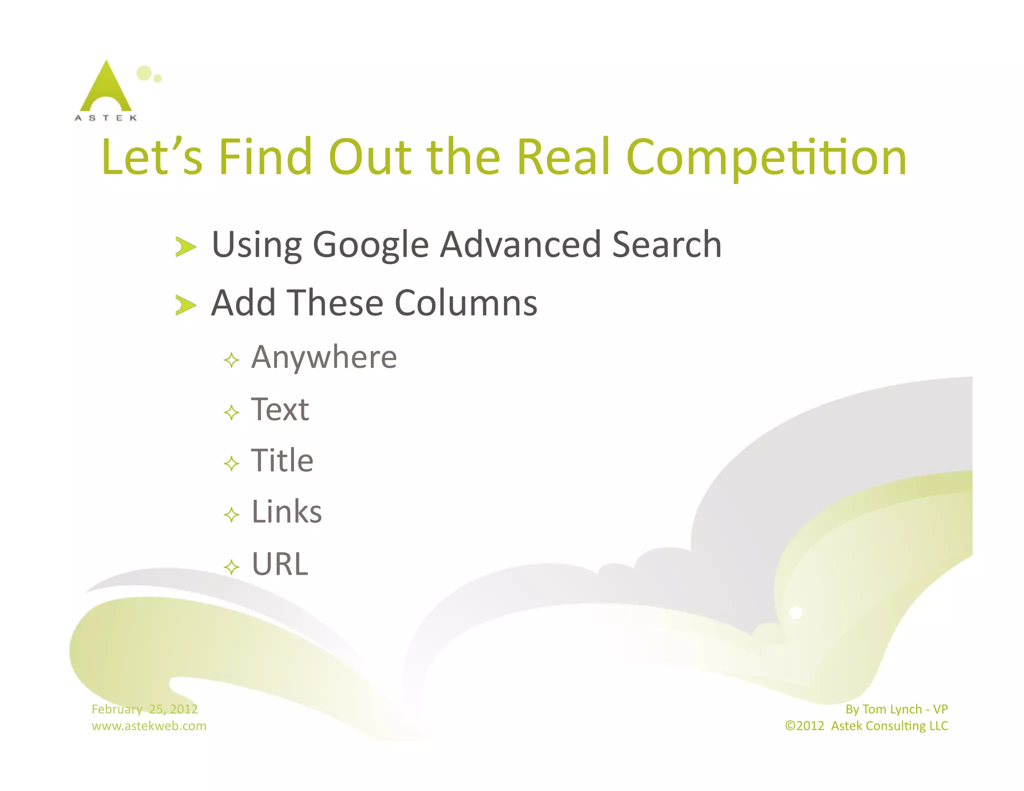 Let’s	
  Find	
  Out	
  the	
  Real	
  CompeBBon	
  
                      !   Using	
  Google	
  Advanced	
  Search	
  
                      !   Add	
  These	
  Columns	
  
                                    Anywhere	
  
                                    Text	
  

                                    Title	
  

                                    Links	
  

                                    URL	
  




February	
  	
  25,	
  2012	
                                                        By	
  Tom	
  Lynch	
  -­‐	
  VP	
  
www.astekweb.com	
                                                    ©2012	
  	
  Astek	
  ConsulBng	
  LLC	
  	
  
 