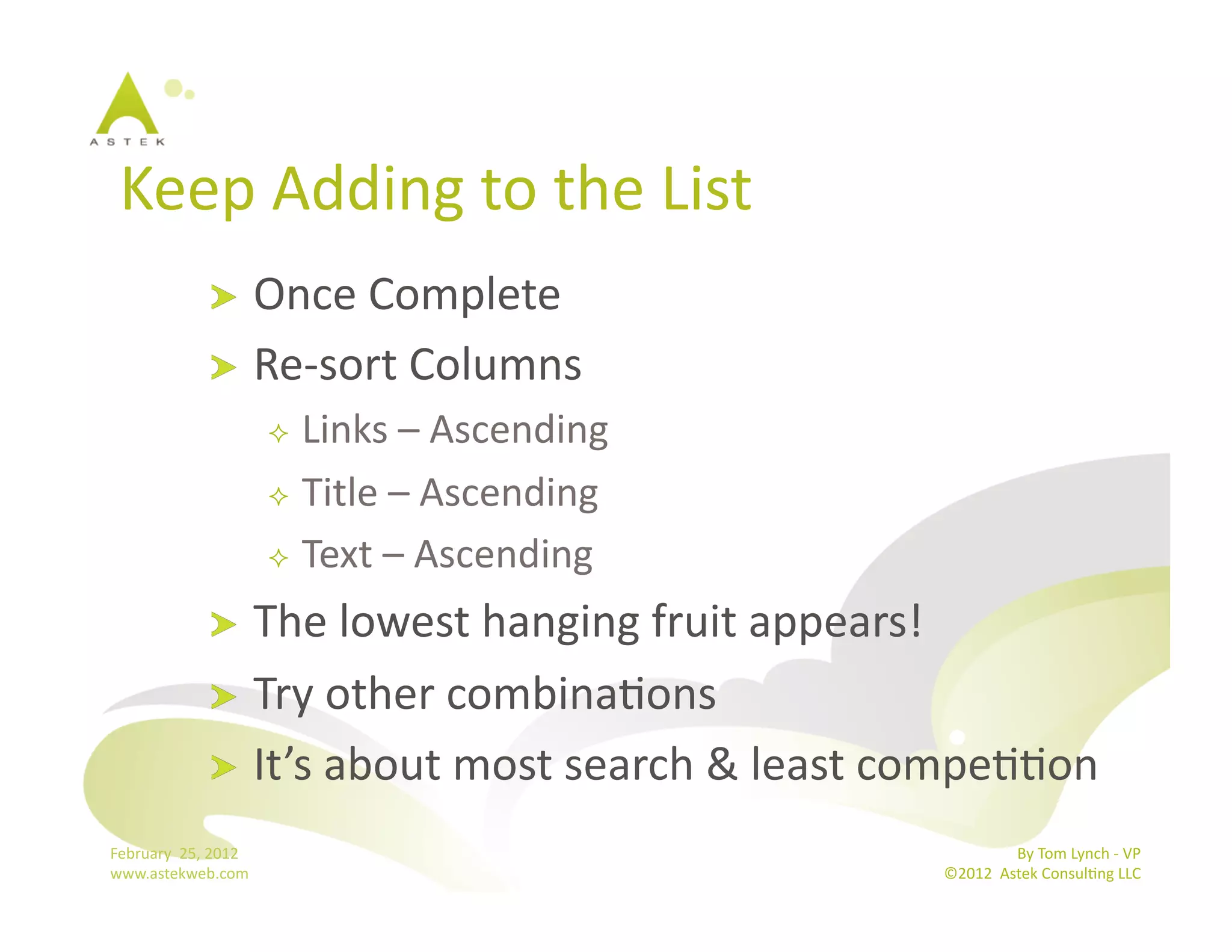 Keep	
  Adding	
  to	
  the	
  List	
  
                      !   Once	
  Complete	
  
                      !   Re-­‐sort	
  Columns	
  
                                    Links	
  –	
  Ascending	
  
                                    Title	
  –	
  Ascending	
  

                                    Text	
  –	
  Ascending	
  

                      !   The	
  lowest	
  hanging	
  fruit	
  appears!	
  
                      !   Try	
  other	
  combinaBons	
  
                      !   It’s	
  about	
  most	
  search	
  &	
  least	
  compeBBon	
  	
  

February	
  	
  25,	
  2012	
                                                                By	
  Tom	
  Lynch	
  -­‐	
  VP	
  
www.astekweb.com	
                                                            ©2012	
  	
  Astek	
  ConsulBng	
  LLC	
  	
  
 