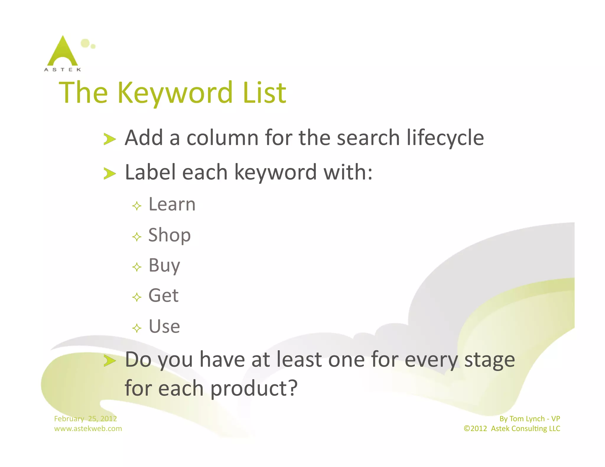 The	
  Keyword	
  List	
  
                      !   Add	
  a	
  column	
  for	
  the	
  search	
  lifecycle	
  
                      !   Label	
  each	
  keyword	
  with:	
  
                                     Learn	
  
                                     Shop	
  

                                     Buy	
  

                                     Get	
  	
  

                                     Use	
  

                      !           Do	
  you	
  have	
  at	
  least	
  one	
  for	
  every	
  stage	
  
                                  for	
  each	
  product?	
  
February	
  	
  25,	
  2012	
                                                                              By	
  Tom	
  Lynch	
  -­‐	
  VP	
  
www.astekweb.com	
                                                                          ©2012	
  	
  Astek	
  ConsulBng	
  LLC	
  	
  
 