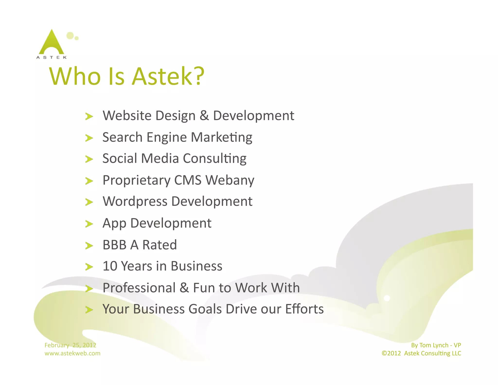 Who	
  Is	
  Astek?	
  
                      !           Website	
  Design	
  &	
  Development	
  
                      !           Search	
  Engine	
  MarkeBng	
  
                      !           Social	
  Media	
  ConsulBng	
  
                      !           Proprietary	
  CMS	
  Webany	
  
                      !           Wordpress	
  Development	
  
                      !           App	
  Development	
  
                      !           BBB	
  A	
  Rated	
  
                      !           10	
  Years	
  in	
  Business	
  
                      !           Professional	
  &	
  Fun	
  to	
  Work	
  With	
  
                      !           Your	
  Business	
  Goals	
  Drive	
  our	
  Eﬀorts	
  	
  

February	
  	
  25,	
  2012	
                                                                                  By	
  Tom	
  Lynch	
  -­‐	
  VP	
  
www.astekweb.com	
                                                                              ©2012	
  	
  Astek	
  ConsulBng	
  LLC	
  	
  
 