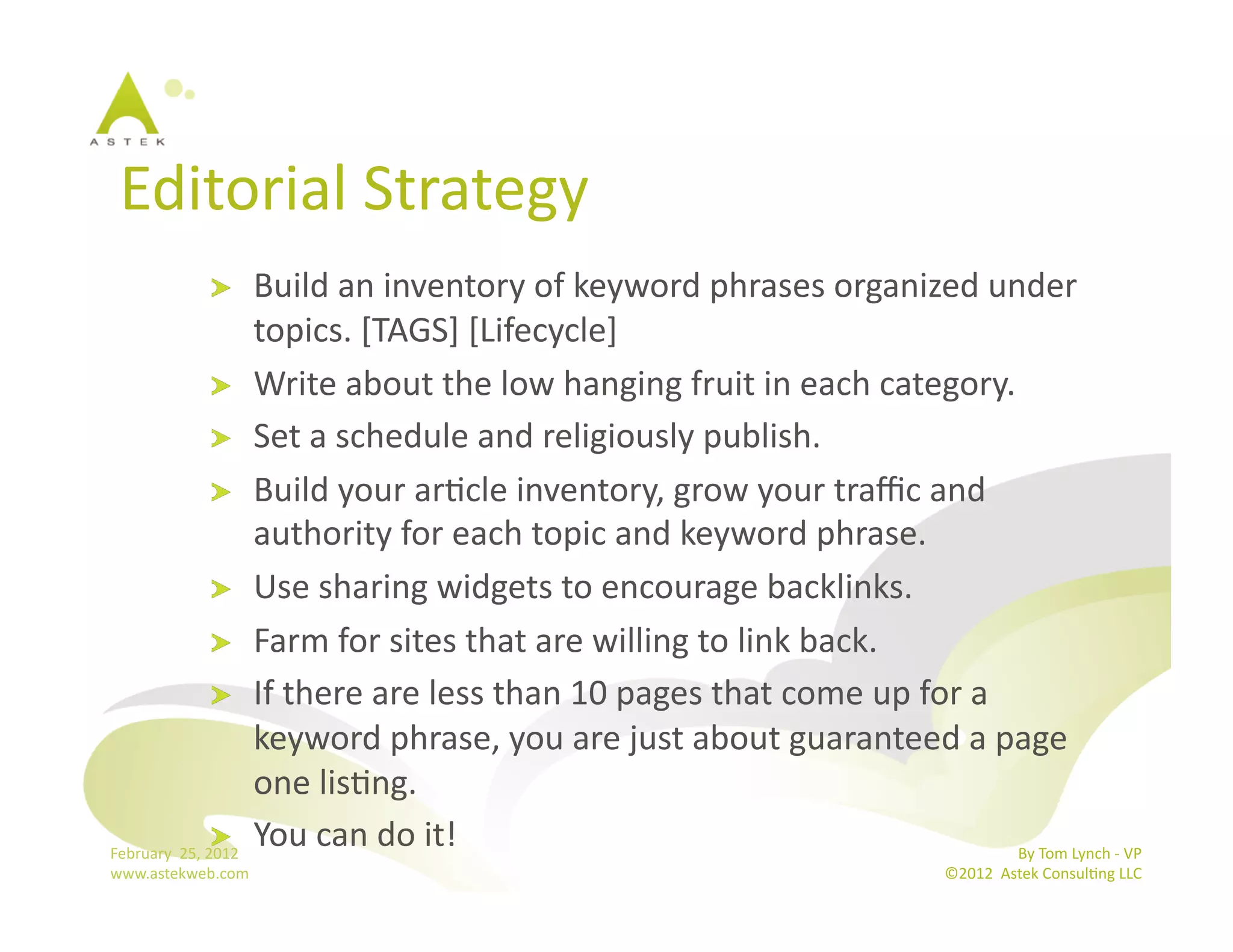 Editorial	
  Strategy	
  
              !                 Build	
  an	
  inventory	
  of	
  keyword	
  phrases	
  organized	
  under	
  
                                topics.	
  [TAGS]	
  [Lifecycle]	
  
                        !   Write	
  about	
  the	
  low	
  hanging	
  fruit	
  in	
  each	
  category.	
  
                        !   Set	
  a	
  schedule	
  and	
  religiously	
  publish.	
  
                        !   Build	
  your	
  arBcle	
  inventory,	
  grow	
  your	
  traﬃc	
  and	
  
                                authority	
  for	
  each	
  topic	
  and	
  keyword	
  phrase.	
  
                        !   Use	
  sharing	
  widgets	
  to	
  encourage	
  backlinks.	
  
                        !   Farm	
  for	
  sites	
  that	
  are	
  willing	
  to	
  link	
  back.	
  
                        !   If	
  there	
  are	
  less	
  than	
  10	
  pages	
  that	
  come	
  up	
  for	
  a	
  
                                keyword	
  phrase,	
  you	
  are	
  just	
  about	
  guaranteed	
  a	
  page	
  
                                one	
  lisBng.	
  
                        !   You	
  can	
  do	
  it!	
  
February	
  	
  25,	
  2012	
                                                                                       By	
  Tom	
  Lynch	
  -­‐	
  VP	
  
www.astekweb.com	
                                                                                                       ©2012	
  	
  Astek	
  ConsulBng	
  LLC	
  	
  
 