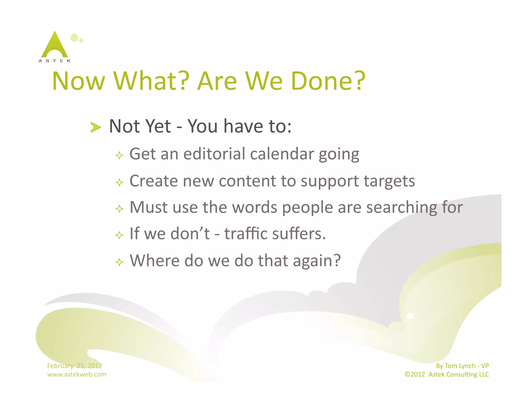 Now	
  What?	
  Are	
  We	
  Done?	
  
                      !           Not	
  Yet	
  -­‐	
  You	
  have	
  to: 	
  	
  
                                     Get	
  an	
  editorial	
  calendar	
  going	
  
                                     Create	
  new	
  content	
  to	
  support	
  targets	
  

                                     Must	
  use	
  the	
  words	
  people	
  are	
  searching	
  for	
  

                                     If	
  we	
  don’t	
  -­‐	
  traﬃc	
  suﬀers.	
  

                                     Where	
  do	
  we	
  do	
  that	
  again?	
  




February	
  	
  25,	
  2012	
                                                                               By	
  Tom	
  Lynch	
  -­‐	
  VP	
  
www.astekweb.com	
                                                                           ©2012	
  	
  Astek	
  ConsulBng	
  LLC	
  	
  
 