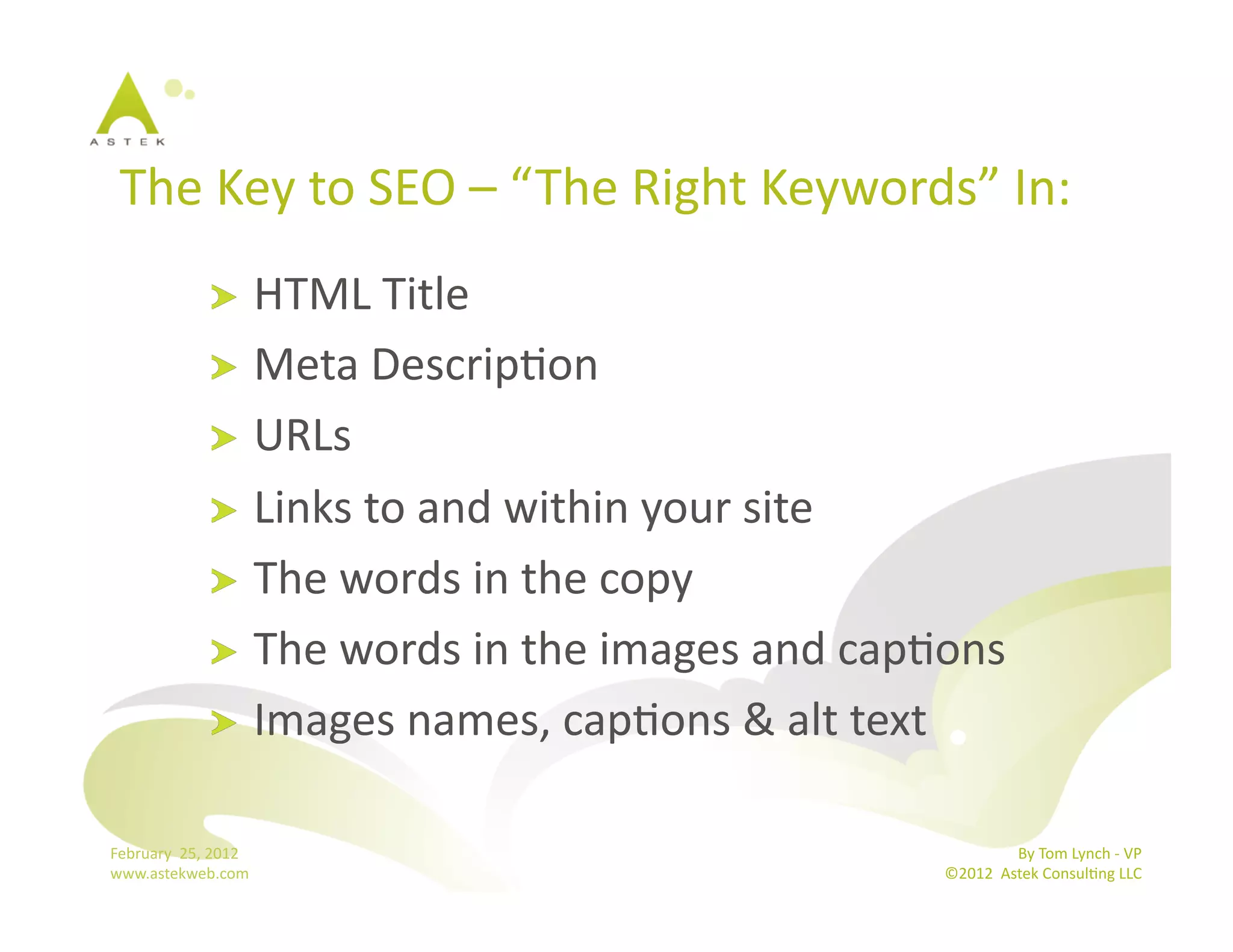 The	
  Key	
  to	
  SEO	
  –	
  “ The	
  Right	
  Keywords”	
  In:	
  	
  
                      !   HTML	
  Title	
  
                      !   Meta	
  DescripBon	
  
                      !   URLs	
  
                      !   Links	
  to	
  and	
  within	
  your	
  site	
  
                      !   The	
  words	
  in	
  the	
  copy	
  
                      !   The	
  words	
  in	
  the	
  images	
  and	
  capBons	
  
                      !   Images	
  names,	
  capBons	
  &	
  alt	
  text	
  


February	
  	
  25,	
  2012	
                                                               By	
  Tom	
  Lynch	
  -­‐	
  VP	
  
www.astekweb.com	
                                                           ©2012	
  	
  Astek	
  ConsulBng	
  LLC	
  	
  
 