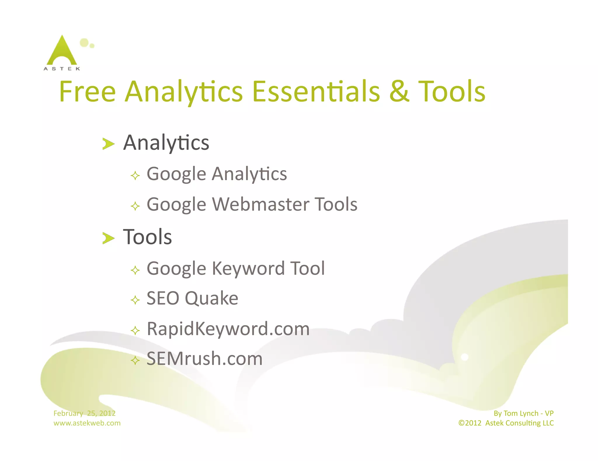 Free	
  AnalyBcs	
  EssenBals	
  &	
  Tools	
  
                      !           AnalyBcs	
  
                                     Google	
  AnalyBcs	
  
                                     Google	
  Webmaster	
  Tools	
  

                      !           Tools	
  
                                     Google	
  Keyword	
  Tool	
  
                                     SEO	
  Quake	
  

                                     RapidKeyword.com	
  

                                     SEMrush.com	
  



February	
  	
  25,	
  2012	
                                                           By	
  Tom	
  Lynch	
  -­‐	
  VP	
  
www.astekweb.com	
                                                       ©2012	
  	
  Astek	
  ConsulBng	
  LLC	
  	
  
 