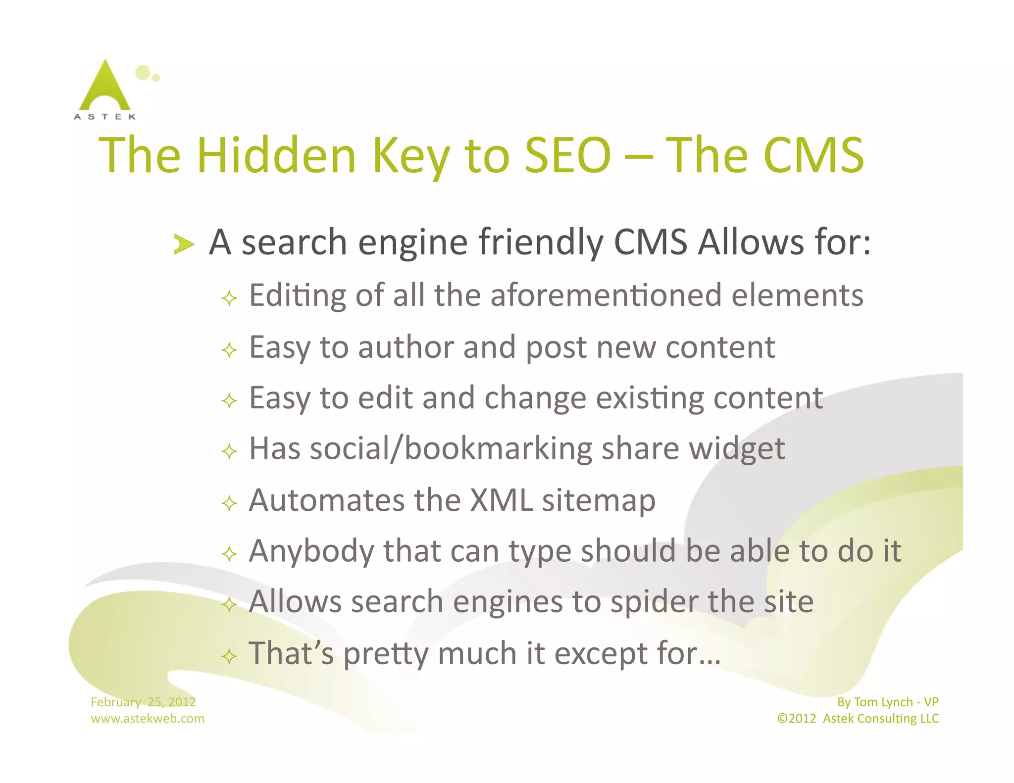 The	
  Hidden	
  Key	
  to	
  SEO	
  –	
  The	
  CMS	
  
                      !           A	
  search	
  engine	
  friendly	
  CMS	
  Allows	
  for:	
  
                                     EdiBng	
  of	
  all	
  the	
  aforemenBoned	
  elements	
  
                                     Easy	
  to	
  author	
  and	
  post	
  new	
  content	
  

                                     Easy	
  to	
  edit	
  and	
  change	
  exisBng	
  content	
  

                                     Has	
  social/bookmarking	
  share	
  widget	
  

                                     Automates	
  the	
  XML	
  sitemap	
  

                                     Anybody	
  that	
  can	
  type	
  should	
  be	
  able	
  to	
  do	
  it	
  

                                     Allows	
  search	
  engines	
  to	
  spider	
  the	
  site	
  

                                     That’s	
  premy	
  much	
  it	
  except	
  for…	
  
February	
  	
  25,	
  2012	
                                                                                    By	
  Tom	
  Lynch	
  -­‐	
  VP	
  
www.astekweb.com	
                                                                                ©2012	
  	
  Astek	
  ConsulBng	
  LLC	
  	
  
 