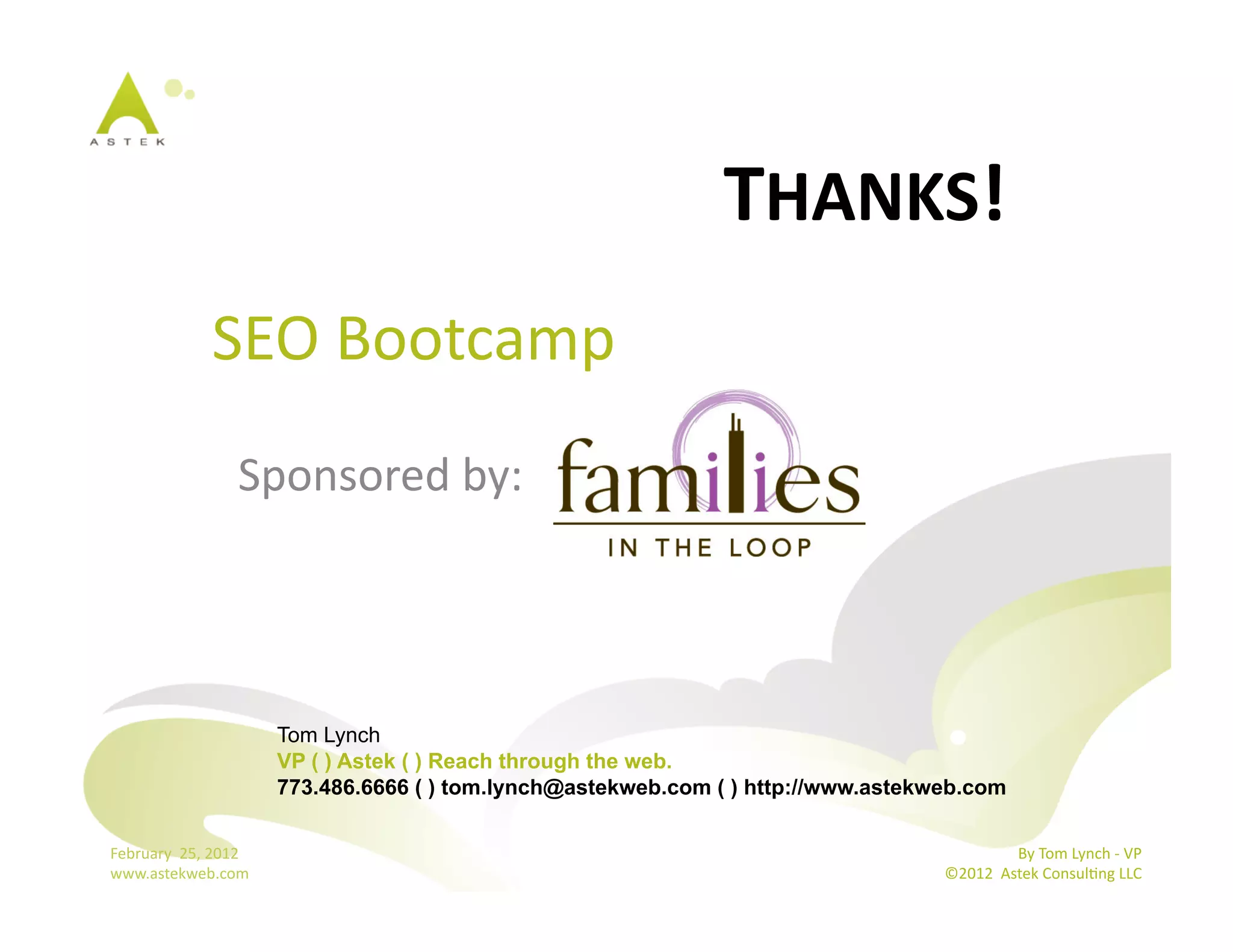 THANKS!	
  
                  	
  SEO	
  Bootcamp	
  
                           Sponsored	
  by:	
  




                                  Tom Lynch
                                  VP ( ) Astek ( ) Reach through the web.
                                  773.486.6666 ( ) tom.lynch@astekweb.com ( ) http://www.astekweb.com

February	
  	
  25,	
  2012	
                                                                                 By	
  Tom	
  Lynch	
  -­‐	
  VP	
  
www.astekweb.com	
                                                                             ©2012	
  	
  Astek	
  ConsulBng	
  LLC	
  	
  
 