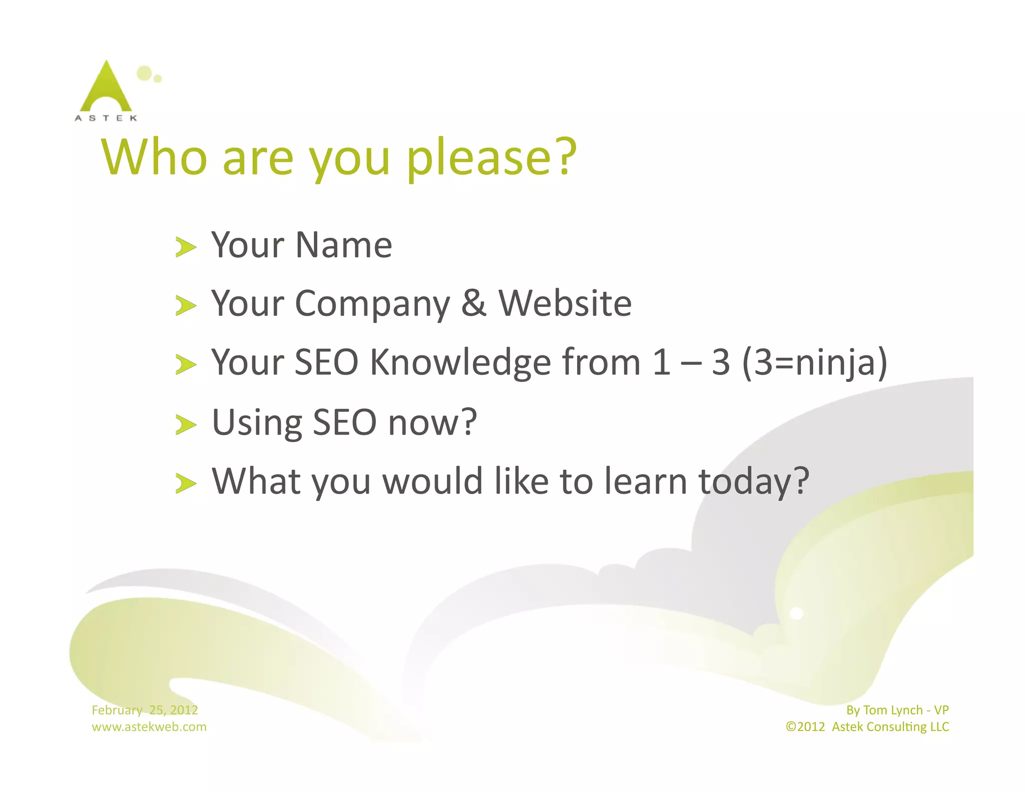 Who	
  are	
  you	
  please?	
  
                      !   Your	
  Name	
  
                      !   Your	
  Company	
  &	
  Website	
  
                      !   Your	
  SEO	
  Knowledge	
  from	
  1	
  –	
  3	
  (3=ninja)	
  
                      !   Using	
  SEO	
  now?	
  
                      !   What	
  you	
  would	
  like	
  to	
  learn	
  today?	
  




February	
  	
  25,	
  2012	
                                                                 By	
  Tom	
  Lynch	
  -­‐	
  VP	
  
www.astekweb.com	
                                                             ©2012	
  	
  Astek	
  ConsulBng	
  LLC	
  	
  
 