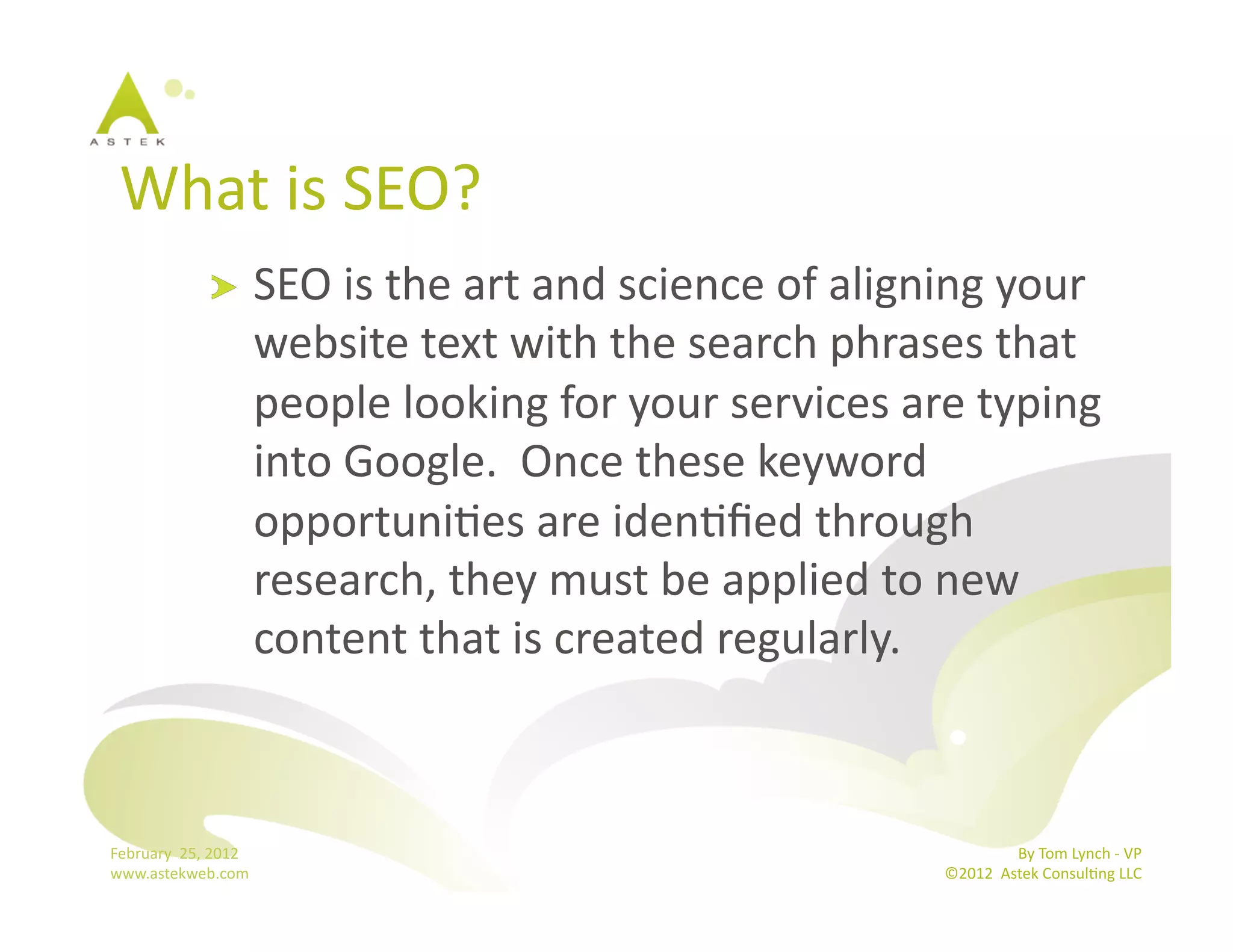 What	
  is	
  SEO?	
  
                      !           SEO	
  is	
  the	
  art	
  and	
  science	
  of	
  aligning	
  your	
  
                                  website	
  text	
  with	
  the	
  search	
  phrases	
  that	
  
                                  people	
  looking	
  for	
  your	
  services	
  are	
  typing	
  
                                  into	
  Google.	
  	
  Once	
  these	
  keyword	
  
                                  opportuniBes	
  are	
  idenBﬁed	
  through	
  
                                  research,	
  they	
  must	
  be	
  applied	
  to	
  new	
  
                                  content	
  that	
  is	
  created	
  regularly.	
  



February	
  	
  25,	
  2012	
                                                                             By	
  Tom	
  Lynch	
  -­‐	
  VP	
  
www.astekweb.com	
                                                                         ©2012	
  	
  Astek	
  ConsulBng	
  LLC	
  	
  
 