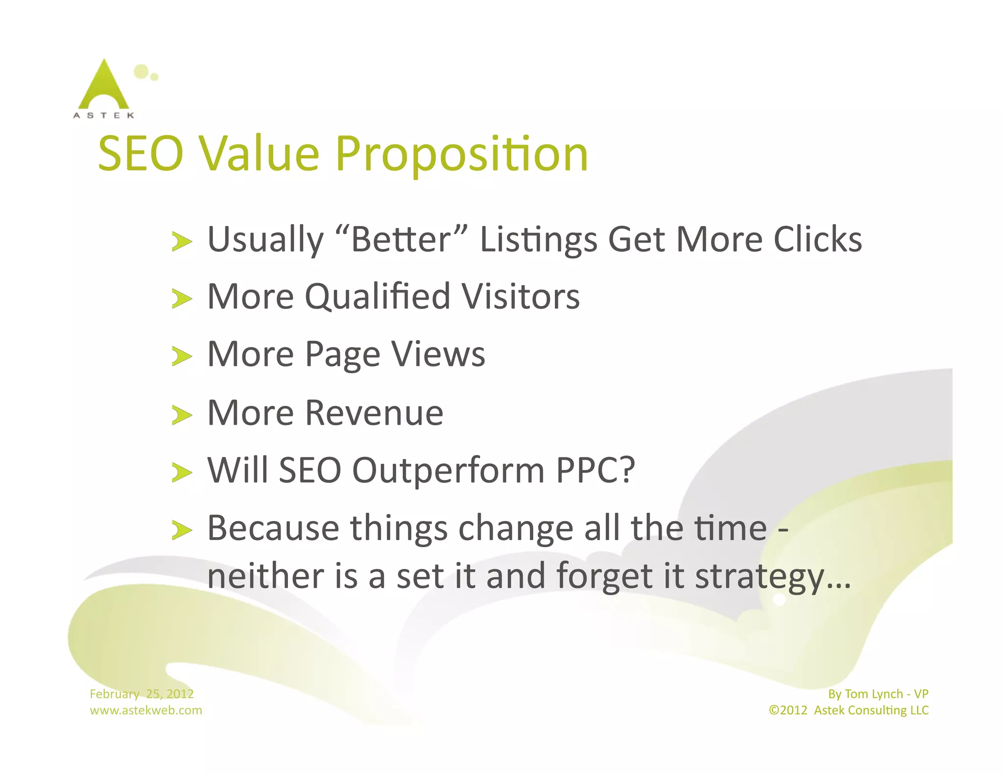 SEO	
  Value	
  ProposiBon	
  
                      !   Usually	
  “Bemer”	
  LisBngs	
  Get	
  More	
  Clicks	
  
                      !   More	
  Qualiﬁed	
  Visitors	
  
                      !   More	
  Page	
  Views	
  
                      !   More	
  Revenue	
  
                      !   Will	
  SEO	
  Outperform	
  PPC?	
  	
  
                      !   Because	
  things	
  change	
  all	
  the	
  Bme	
  -­‐
                          neither	
  is	
  a	
  set	
  it	
  and	
  forget	
  it	
  strategy…	
  

February	
  	
  25,	
  2012	
                                                                       By	
  Tom	
  Lynch	
  -­‐	
  VP	
  
www.astekweb.com	
                                                                   ©2012	
  	
  Astek	
  ConsulBng	
  LLC	
  	
  
 