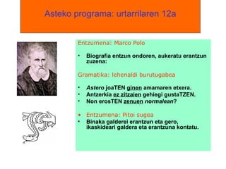   Asteko programa: urtarrilaren 12a   Entzumena: Marco Polo Biografia entzun ondoren, aukeratu erantzun zuzena: Gramatika: lehenaldi burutugabea Astero  joaTEN  ginen  amamaren etxera. Antzerkia  ez zitzaien  gehiegi gustaTZEN.  Non erosTEN  zenuen   normalean ? Entzumena: Pitoi sugea Binaka galderei erantzun eta gero, ikaskideari galdera eta erantzuna kontatu. 