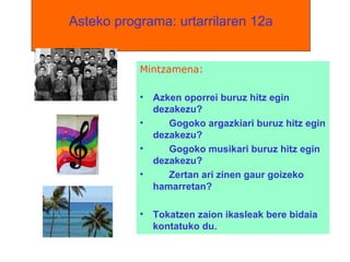   Asteko programa: urtarrilaren 12a   Mintzamena:  Azken oporrei buruz hitz egin dezakezu? Gogoko argazkiari buruz hitz egin dezakezu? Gogoko musikari buruz hitz egin dezakezu? Zertan ari zinen gaur goizeko hamarretan? Tokatzen zaion ikasleak bere bidaia kontatuko du. 