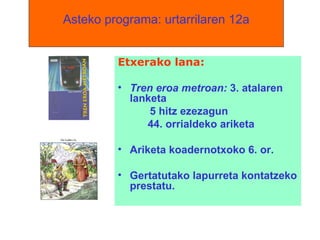 Asteko programa: urtarrilaren 12a Etxerako lana:  Tren eroa metroan:  3. atalaren lanketa 5 hitz ezezagun 44. orrialdeko ariketa Ariketa koadernotxoko 6. or. Gertatutako lapurreta kontatzeko prestatu. 