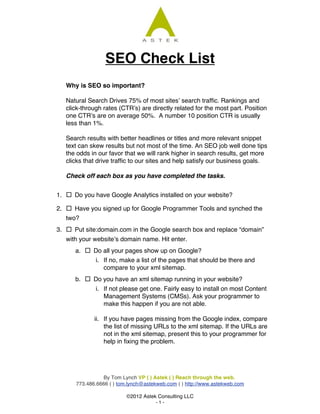 SEO Check List
	
  

            Why is SEO so important?

            Natural Search Drives 75% of most sites’ search traffic. Rankings and
            click-through rates (CTR’s) are directly related for the most part. Position
            one CTR’s are on average 50%. A number 10 position CTR is usually
            less than 1%.

            Search results with better headlines or titles and more relevant snippet
            text can skew results but not most of the time. An SEO job well done tips
            the odds in our favor that we will rank higher in search results, get more
            clicks that drive traffic to our sites and help satisfy our business goals.

            Check off each box as you have completed the tasks.


       1.    Do you have Google Analytics installed on your website?
       2.    Have you signed up for Google Programmer Tools and synched the
            two?
       3.    Put site:domain.com in the Google search box and replace “domain”
            with your website’s domain name. Hit enter.
               a.    Do all your pages show up on Google?
                       i. If no, make a list of the pages that should be there and
                          compare to your xml sitemap.
               b.    Do you have an xml sitemap running in your website?
                       i. If not please get one. Fairly easy to install on most Content
                          Management Systems (CMSs). Ask your programmer to
                          make this happen if you are not able.

                       ii. If you have pages missing from the Google index, compare
                           the list of missing URLs to the xml sitemap. If the URLs are
                           not in the xml sitemap, present this to your programmer for
                           help in fixing the problem.




                         By Tom Lynch VP ( ) Astek ( ) Reach through the web.
               773.486.6666 ( ) tom.lynch@astekweb.com ( ) http://www.astekweb.com

                                   ©2012 Astek Consulting LLC
                                              -1-
	
  
 