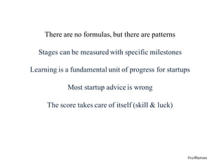 There are no formulas, but there are patterns
Stages can be measured with specific milestones
Learning is a fundamental unit of progress for startups
Most startup advice is wrong
The score takes care of itself (skill & luck)
#vc4heroes
 