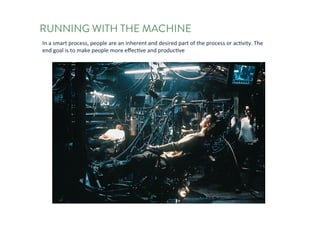 RUNNING WITH THE MACHINE
In	a	smart	process,	people	are	an	inherent	and	desired	part	of	the	process	or	activity.	The	end	
goal	is	to	make	people	more	effective	and	productive	
 