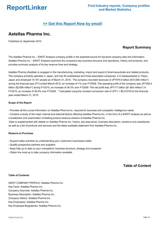 Find Industry reports, Company profiles
ReportLinker                                                                      and Market Statistics



                                  >> Get this Report Now by email!

Astellas Pharma Inc.
Published on September 2010

                                                                                                           Report Summary

The Astellas Pharma Inc. - SWOT Analysis company profile is the essential source for top-level company data and information.
Astellas Pharma Inc. - SWOT Analysis examines the company's key business structure and operations, history and products, and
provides summary analysis of its key revenue lines and strategy.


Astellas Pharma (Astellas) is engaged in the manufacturing, marketing, import and export of pharmaceuticals and related products.
The company primarily operates in Japan, and has 64 subsidiaries and three associated companies. It is headquartered in Tokyo,
Japan and employed 15,161 people as of March 31, 2010. The company recorded revenues of JPY974.9 billion ($10,509 million*)
during the financial year (FY) ended March 2010, an increase of 1% over FY2009. The operating profit of the company was JPY250.4
billion ($2,699 million*) during FY2010, an increase of 34.3% over FY2009. The net profit was JPY171 billion ($1,843 million*) in
FY2010, an increase of 39.9% over FY2009. * Calculated using the constant conversion rate of JPY1 = $0.01078 for the financial
year ended March 31, 2010.


Scope of the Report


- Provides all the crucial information on Astellas Pharma Inc. required for business and competitor intelligence needs
- Contains a study of the major internal and external factors affecting Astellas Pharma Inc. in the form of a SWOT analysis as well as
a breakdown and examination of leading product revenue streams of Astellas Pharma Inc.
-Data is supplemented with details on Astellas Pharma Inc. history, key executives, business description, locations and subsidiaries
as well as a list of products and services and the latest available statement from Astellas Pharma Inc.


Reasons to Purchase


- Support sales activities by understanding your customers' businesses better
- Qualify prospective partners and suppliers
- Keep fully up to date on your competitors' business structure, strategy and prospects
- Obtain the most up to date company information available




                                                                                                            Table of Content

Table of Contents:


SWOT COMPANY PROFILE: Astellas Pharma Inc.
Key Facts: Astellas Pharma Inc.
Company Overview: Astellas Pharma Inc.
Business Description: Astellas Pharma Inc.
Company History: Astellas Pharma Inc.
Key Employees: Astellas Pharma Inc.
Key Employee Biographies: Astellas Pharma Inc.



Astellas Pharma Inc.                                                                                                          Page 1/4
 