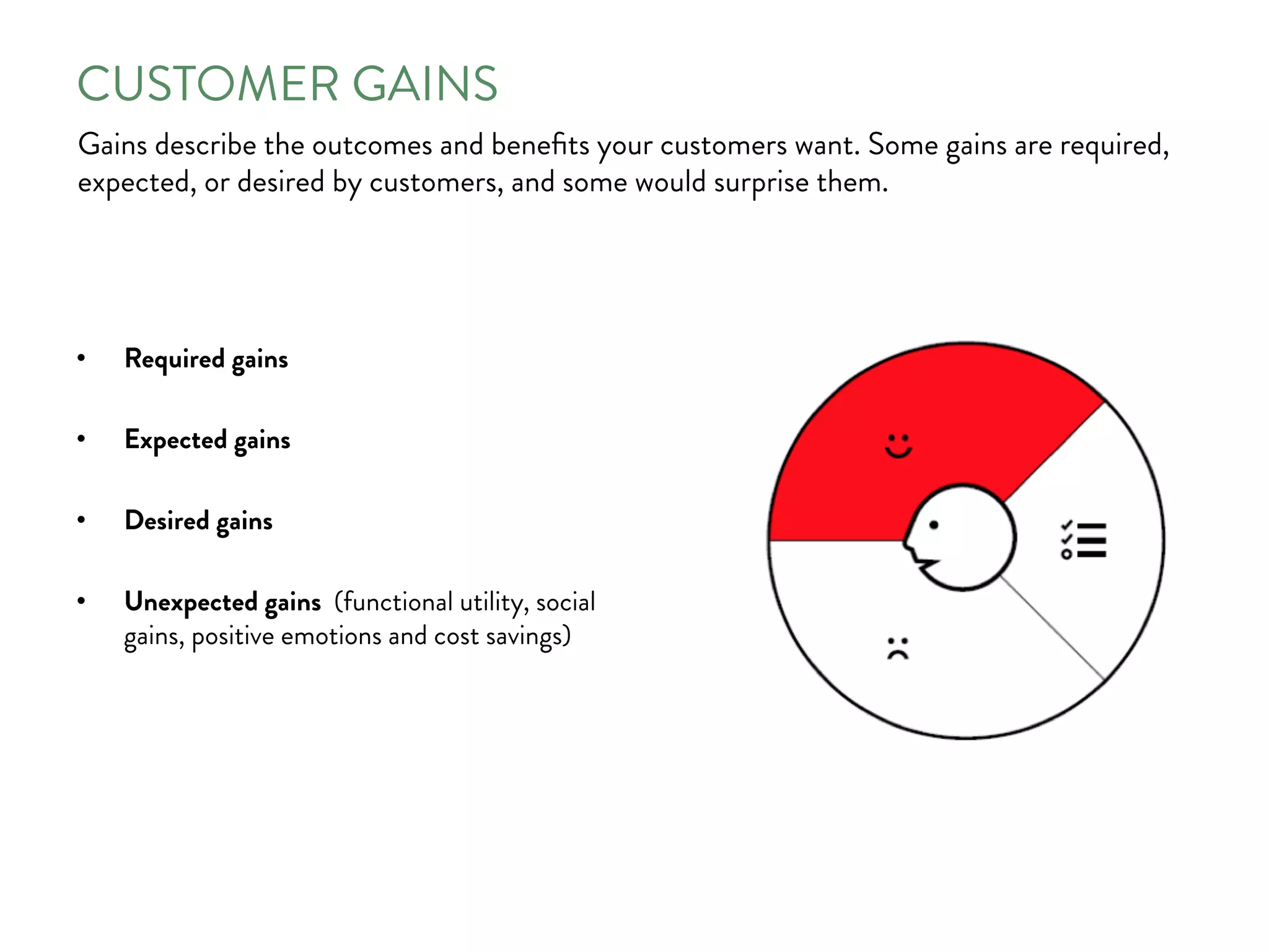 CUSTOMER GAINS
Gains describe the outcomes and beneﬁts your customers want. Some gains are required,
expected, or desired by customers, and some would surprise them.
•  Required gains
•  Expected gains
•  Desired gains
•  Unexpected gains (functional utility, social
gains, positive emotions and cost savings)
 