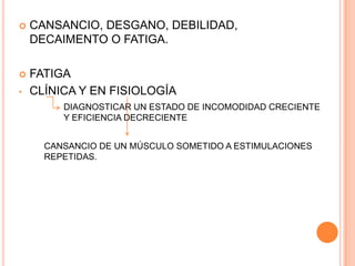    CANSANCIO, DESGANO, DEBILIDAD,
    DECAIMENTO O FATIGA.

   FATIGA
•   CLÍNICA Y EN FISIOLOGÍA
         DIAGNOSTICAR UN ESTADO DE INCOMODIDAD CRECIENTE
         Y EFICIENCIA DECRECIENTE


      CANSANCIO DE UN MÚSCULO SOMETIDO A ESTIMULACIONES
      REPETIDAS.
 