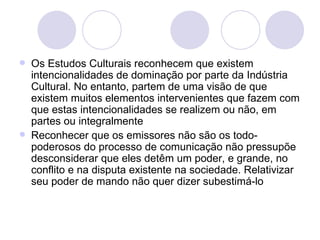 <ul><li>Os Estudos Culturais reconhecem que existem intencionalidades de dominação por parte da Indústria Cultural. No ent...