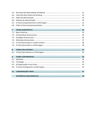 6.3. Hierarquia das Necessidades de Maslow .............................................................................. 31
6.4. Teoria dos Dois Fatores de Herzberg .................................................................................... 32
6.5. Es los de administração ........................................................................................................ 32
6.6. Sistemas de administração .................................................................................................... 33
6.7. A Teoria Comportamental e a Enfermagem .......................................................................... 33
6.8. Crí ca à Teoria Comportamentalista .................................................................................... 33
7. TEORIA BUROCRÁTICA .................................................................................................... 35
7.1. Bases históricas ..................................................................................................................... 35
7.2. Caracterís cas da burocracia ................................................................................................ 35
7.3. Vantagens da burocracia ....................................................................................................... 36
7.4. Disfunções da burocracia ...................................................................................................... 37
7.5. A Teoria Burocrá ca e a saúde no Brasil ............................................................................... 38
7.6. A Teoria Burocrá ca e a Enfermagem ................................................................................... 38
8. TEORIA DOS SISTEMAS ................................................................................................... 41
8.1. A Teoria dos Sistemas e a Enfermagem ................................................................................ 42
9. TEORIA CONTINGENCIAL ................................................................................................ 43
9.1. Ambiente ............................................................................................................................... 43
9.2. Tecnologia ............................................................................................................................. 44
9.3. As Organizações e seus níveis ............................................................................................... 45
9.4. A Teoria Con ngencial e a Enfermagem ............................................................................... 45
10. CONSIDERAÇÕES FINAIS ................................................................................................. 47
REFERÊNCIAS BIBLIOGRÁFICAS ....................................................................................... 49
 