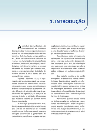 As Teorias Administra vas e a Enfermagem 13
Asociedade do mundo atual está
ins tucionalizada e é composta
de organizações. Todas as organizações sejam
elas de ﬁns lucra vos (empresas) ou sem ﬁns
lucra vos (Exército, Igreja, serviços públicos,
etc.), todas são cons tuídas de pessoas e de
recursos não‐humanos (como recursos sicos
e materiais, ﬁnanceiros, tecnológicos, merca‐
dológicos, etc.), dessa forma tanto as pessoas
necessitam do trabalho para melhor viver,
como as empresas necessitam do trabalho de
maneira eﬁciente e eﬁcaz destes, para sua
sobrevivência e sucesso.
Segundo Chiavenato (2000), as orga‐
nizações, por seu tamanho e pela sua comple‐
xidade, precisam ser administradas e sua ad‐
ministração requer pessoas estra ﬁcadas em
diversos níveis hierárquicos que tenham fun‐
ções diferentes. A administração trata do pla‐
nejamento, da organização, da direção e do
controle de todas as a vidades diferenciadas
pela divisão de trabalho que ocorram dentro
de uma organização.
As mudanças que ocorreram no mun‐
do com a revolução industrial caracterizou‐se
pela saída de um trabalho que era realizado
empiricamente, de forma artesanal, para uma
aplicação sistema zada e generalizada do
conhecimento cien ﬁco no processo de pro‐
dução das indústrias, requerendo uma especi‐
alização do trabalho, pelo avanço tecnológico
e pelas descobertas de novas formas de ener‐
gia e a ampliação de mercados.
As unidades de saúde, principalmente
os hospitais, são organizados e administrados
como empresas, onde, dentro destas unida‐
des, observa‐se que a área de enfermagem
está avançando cada vez mais por perceber a
importância de trabalhar de forma sistema ‐
zada e embasada em conhecimentos cien ﬁ‐
cos.
Este trabalho cons tui‐se de revisão
bibliográﬁca a respeito das Teorias Adminis‐
tra vas e do processo de trabalho em enfer‐
magem, tendo como obje vo fazer uma cor‐
relação teórica destas teorias com a prá ca
de enfermagem. Permi ndo assim fazer uma
integração do referencial teórico destas teori‐
as administra vas com a administração dos
Serviços de Enfermagem
Acreditamos que este estudo poderá
ser ú l para auxiliar os proﬁssionais e estu‐
dantes de enfermagem a terem um panora‐
ma do assunto, contribuindo, assim, na for‐
mação e na atuação dos enfermeiros, e con‐
sequentemente no desenvolvimento da admi‐
nistração em enfermagem.
1. INTRODUÇÃO
 