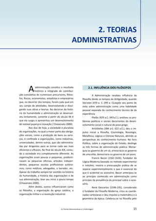 As Teorias Administra vas e a Enfermagem 15
Aadministração cons tui o resultado
histórico e integrado de contribui‐
ção cumula va de numerosos precursores, ﬁlóso‐
fos, sicos, economistas, estadistas e empresários
que, no decorrer dos tempos, foram cada qual em
seu campo de a vidades, desenvolvendo e divul‐
gando suas obras e teorias. No decorrer da histó‐
ria da humanidade a administração se desenvol‐
veu lentamente, somente a par r do século XX é
que ela surgiu e apresentou um desenvolvimento
de notável pujança e inovação ( Chiavenato 2000).
Nos dias de hoje, a sociedade é pluralista
de organizações, na qual a maior parte das obriga‐
ções sociais, como a produção de bens ou servi‐
ços, é conﬁnada a organizações, como indústrias,
universidades, dentre outras, que são administra‐
das por dirigentes para se tornar cada vez mais
eﬁcientes e eﬁcazes. No ﬁnal do século XIX, contu‐
do a sociedade era completamente diferente. As
organizações eram poucas e pequenas, predomi‐
navam as pequenas oﬁcinas, artesãos indepen‐
dentes, pequenas escolas proﬁssionais autôno‐
mos, como médicos, advogados, o lavrador, etc.
Apesar do trabalho sempre ter exis do na história
da humanidade, a história das organizações e de
sua administração, teve seu início a pouco tempo
(Chiavenato 2000).
Além destes, outros inﬂuenciaram como
os ﬁlósofos, a organização da igreja católica, a
organização militar e a revolução industrial.
2.1. INFLUÊNCIA DOS FILÓSOFOS
A Administração recebeu inﬂuência da
ﬁlosoﬁa desde os tempos da An güidade, quando
Sócrates (470 a. C.‐399 a. C),expõe seu ponto de
vista sobre administração como uma habilidade
pessoal separada do conhecimento técnico de da
experiência.
Platão (429 a.C.‐347a.C.), analisou os pro‐
blemas polí cos e sociais decorrentes do desen‐
volvimento social e cultural do povo grego.
Aristóteles (384 a.C.‐322 a.C.), deu o im‐
pulso inicial a ﬁlosoﬁa, Cosmologia, Nosologia,
Meta sica, Lógicas e Ciências Naturais, abrindo as
perspec vas do conhecimento humano. No livro
Polí ca, sobre a organização do Estado, des nge
as três formas de administração pública: Monar‐
quia ou governo de um só, aristocracia ou governo
de uma elite, democracia ou governo de um povo.
Francis Bacon (1561‐1626), fundador da
Lógica Moderna baseada no método experimental
e indu vo, mostra a preocupação prá ca de se
separar experimentalmente o que é essencial do
que é acidental ou acessório. Bacon antecipou‐se
ao princípio conhecido em administração como
princípio da prevalência da principal sobre o aces‐
sório.
René Descartes (1596‐195), considerado
o fundador da Filosoﬁa Moderna, criou as coorde‐
nadas cartesianas e deu impulso a matemá ca e à
geometria da época. Celebrou‐se na ﬁlosoﬁa pelo
2. TEORIAS
ADMINISTRATIVAS
 