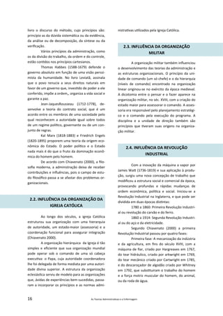 16 As Teorias Administra vas e a Enfermagem
livro o discurso do método, cujo princípios são:
princípio as da dúvida sistemá ca ou da evidência,
da análise ou de decomposição, da síntese ou da
veriﬁcação.
Vários princípios da administração, como
os da divisão do trabalho, da ordem e do controle,
estão con dos nos princípios cartesianos.
Thomas Habbes (1588‐1679) defende o
governo absoluto em função de uma visão perssi‐
mista da humanidade. No livro Leviatã, assinala
que o povo renucia a seus direitos naturais em
favor de um governo que, inves do de poder a ele
conferido, impõe a ordem,, organiza a vida social e
garante a paz.
Jean‐JaquesRousseau (1712‐1778), de‐
senvolve a teoria do contrato social, que é um
acordo entre os membros de uma sociedade pelo
qual reconhecem a autoridade igual sobre todos
de um regime polí co, governante ou de um con‐
junto de regras.
Kal Marx (1818‐1883) e Friedrich Engels
(1820‐1895) proporem uma teoria da origem eco‐
nômica do Estado. O poder polí co e o Estado
nada mais é do que o fruto da dominação econô‐
mica do homem pelo homem.
De acordo com Chiavenato (2000), a ﬁlo‐
soﬁa moderna, a administração deixa de receber
contribuições e inﬂuências, pois o campo de estu‐
do ﬁlosóﬁco passa a se afastar dos problemas or‐
ganizacionais.
2.2. INFLUÊNCIA DA ORGANIZAÇÃO DA
IGREJA CATÓLICA
Ao longo dos séculos, a igreja Católica
estruturou sua organização com uma hierarquia
de autoridade, um estado‐maior (assessoria) e a
coordenação funcional para assegurar integração
(Chiavenato 2000).
A organização hierárquica da Igreja é tão
simples e eﬁciente que sua organização mundial
pode operar sob o comando de uma só cabeça
execu va: o Papa, cuja autoridade coordenadora
lhe foi delegada de forma mediata por uma autori‐
dade divina superior. A estrutura da organização
eclesiás ca serviu de modelo para as organizações
que, ávidas de experiências bem‐sucedidas, passa‐
ram a incorporar os princípios e as normas admi‐
nistra vas u lizados pela Igreja Católica.
2.3. INFLUÊNCIA DA ORGANIZAÇÃO
MILITAR
A organização militar também inﬂuenciou
o desenvolvimento das teorias da administração e
as estruturas organizacionais. O princípio da uni‐
dade de comando (um só chefe) e o da hierarquia
(níveis de comando) encontrado na organização
linear originou‐se no exército da época medieval.
A dicotomia entre o pensar e o fazer aparece na
organização militar, no séc. XVIII, com a criação do
estado maior para assessorar o comando. A asses‐
soria era responsável pelo planejamento estratégi‐
co e o comando pela execução do programa. A
disciplina e a unidade de direção também são
princípios que veram suas origens na organiza‐
ção militar.
2.4. INFLUÊNCIA DA REVOLUÇÃO
INDUSTRIAL
Com a inovação da máquina a vapor por
James Wa (1736‐1819) e sua aplicação à produ‐
ção, surgiu uma nova concepção de trabalho que
modiﬁcou a estrutura social e comercial da época,
provocando profundas e rápidas mudanças de
ordem econômica, polí ca e social. Iniciou‐se a
Revolução Industrial na Inglaterra, e que pode ser
dividida em duas épocas dis ntas:
1780 a 1860: Primeira Revolução Industri‐
al ou revolução do carvão e do ferro.
1860 a 1914: Segunda Revolução Industri‐
al ou do aço e da eletricidade.
Segundo Chiavenato (2000) a primeira
Revolução Industrial passou por quatro fases:
Primeira fase: A mecanização da indústria
e da agricultura, em ﬁns do século XVIII, com a
máquina de ﬁar, criado por Hargreaves em 1767,
do tear hidráulico, criado por arkwright em 1769,
do tear mecânico criado por Cartwright em 1785,
e do descaroçador de algodão criado por Whitney
em 1792, que subs tuíram o trabalho do homem
e a força motriz muscular do homem, do animal,
ou da roda de água.
 