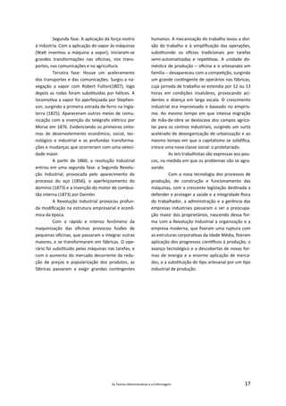 As Teorias Administra vas e a Enfermagem 17
Segunda fase: A aplicação da força motriz
à indústria. Com a aplicação do vapor às máquinas
(Wa inventou a máquina a vapor), iniciaram‐se
grandes transformações nas oﬁcinas, nos trans‐
portes, nas comunicações e na agricultura.
Terceira fase: Houve um aceleramento
dos transportes e das comunicações. Surgiu a na‐
vegação a vapor com Robert Fulton(1807), logo
depois as rodas foram subs tuídas por hélices. A
locomo va a vapor foi aperfeiçoada por Stephen‐
son, surgindo a primeira estrada de ferro na Ingla‐
terra (1825). Apareceram outros meios de comu‐
nicação com a invenção do telégrafo elétrico por
Morse em 1876. Evidenciando os primeiros sinto‐
mas de desenvolvimento econômico, social, tec‐
nológico e industrial e as profundas transforma‐
ções e mudanças que ocorreriam com uma veloci‐
dade maior.
A par r de 1860, a revolução Industrial
entrou em uma segunda fase: a Segunda Revolu‐
ção Industrial, provocada pelo aparecimento do
processo do aço (1856); o aperfeiçoamento do
domínio (1873) e a invenção do motor de combus‐
tão interna (1873) por Daimler.
A Revolução Industrial provocou profun‐
da modiﬁcação na estrutura empresarial e econô‐
mica da época.
Com o rápido e intenso fenômeno da
maquinização das oﬁcinas provocou fusões de
pequenas oﬁcinas, que passaram a integrar outras
maiores, e se transformaram em fábricas. O ope‐
rário foi subs tuído pelas máquinas nas tarefas, e
com o aumento do mercado decorrente da redu‐
ção de preços e popularização dos produtos, as
fábricas passaram a exigir grandes con ngentes
humanos. A mecanização do trabalho levou a divi‐
são do trabalho e à simpliﬁcação das operações,
subs tuindo os o cios tradicionais por tarefas
semi‐automa zadas e repe vas. A unidade do‐
més ca de produção – oﬁcina e o artesanato em
família – desapareceu com a compe ção, surgindo
um grande con ngente de operários nas fábricas,
cuja jornada de trabalho se estendia por 12 ou 13
horas em condições insalubres, provocando aci‐
dentes e doença em larga escala. O crescimento
industrial era improvisado e baseado no empiris‐
mo. Ao mesmo tempo em que intensa migração
de mão‐de‐obra se deslocava dos campos agríco‐
las para os centros industriais, surgindo um surto
acelerado de desorganização de urbanização e ao
mesmo tempo em que o capitalismo se solidiﬁca,
cresce uma nova classe social: o proletariado.
As leis trabalhistas são expressas aos pou‐
cos, na medida em que os problemas vão se agra‐
vando.
Com a nova tecnologia dos processos de
produção, de construção e funcionamento das
máquinas, com a crescente legislação des nada a
defender e proteger a saúde e a integridade sica
do trabalhador, a administração e a gerência das
empresas industriais passaram a ser a preocupa‐
ção maior dos proprietários, nascendo dessa for‐
ma com a Revolução Industrial a organização e a
empresa moderna, que ﬁzeram uma ruptura com
as estruturas corpora vas da Idade Média, ﬁzeram
aplicação dos progressos cien ﬁcos à produção, o
avanço tecnológico e a descobertas de novas for‐
mas de energia e a enorme aplicação de merca‐
dos, e a subs tuição do po artesanal por um po
industrial de produção.
 